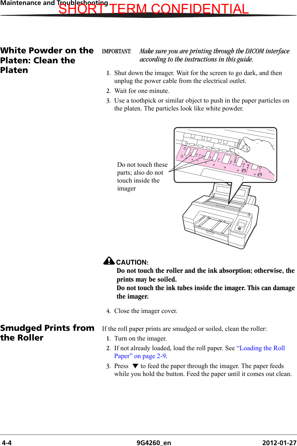  4-4 9G4260_en 2012-01-27Maintenance and TroubleshootingWhite Powder on the Platen: Clean the PlatenIMPORTANT:  Make sure you are printing through the DICOM interface according to the instructions in this guide.1. Shut down the imager. Wait for the screen to go dark, and then unplug the power cable from the electrical outlet.2. Wait for one minute.3. Use a toothpick or similar object to push in the paper particles on the platen. The particles look like white powder.CAUTION:Do not touch the roller and the ink absorption; otherwise, the prints may be soiled.Do not touch the ink tubes inside the imager. This can damage the imager.4. Close the imager cover.Smudged Prints from the RollerIf the roll paper prints are smudged or soiled, clean the roller:1. Turn on the imager.2. If not already loaded, load the roll paper. See “Loading the Roll Paper” on page 2-9.3. Press   to feed the paper through the imager. The paper feeds while you hold the button. Feed the paper until it comes out clean.Do not touch these parts; also do not touch inside the imagerSHORT TERM CONFIDENTIAL