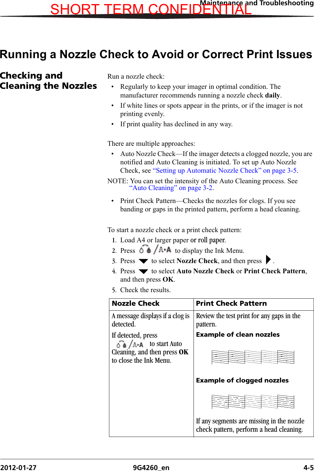 Maintenance and Troubleshooting2012-01-27 9G4260_en 4-5Running a Nozzle Check to Avoid or Correct Print IssuesChecking and Cleaning the NozzlesRun a nozzle check:• Regularly to keep your imager in optimal condition. The manufacturer recommends running a nozzle check daily.• If white lines or spots appear in the prints, or if the imager is not printing evenly.• If print quality has declined in any way.There are multiple approaches:• Auto Nozzle Check—If the imager detects a clogged nozzle, you are notified and Auto Cleaning is initiated. To set up Auto Nozzle Check, see “Setting up Automatic Nozzle Check” on page 3-5.NOTE: You can set the intensity of the Auto Cleaning process. See “Auto Cleaning” on page 3-2.• Print Check Pattern—Checks the nozzles for clogs. If you see banding or gaps in the printed pattern, perform a head cleaning.To start a nozzle check or a print check pattern:1. Load A4 or larger paper or roll paper. 2. Press   to display the Ink Menu.3. Press   to select Nozzle Check, and then press  .4. Press   to select Auto Nozzle Check or Print Check Pattern, and then press OK. 5. Check the results.Nozzle Check Print Check PatternA message displays if a clog is detected. If detected, press  to start Auto Cleaning, and then press OK to close the Ink Menu.Review the test print for any gaps in the pattern.Example of clean nozzlesExample of clogged nozzlesIf any segments are missing in the nozzle check pattern, perform a head cleaning.SHORT TERM CONFIDENTIAL