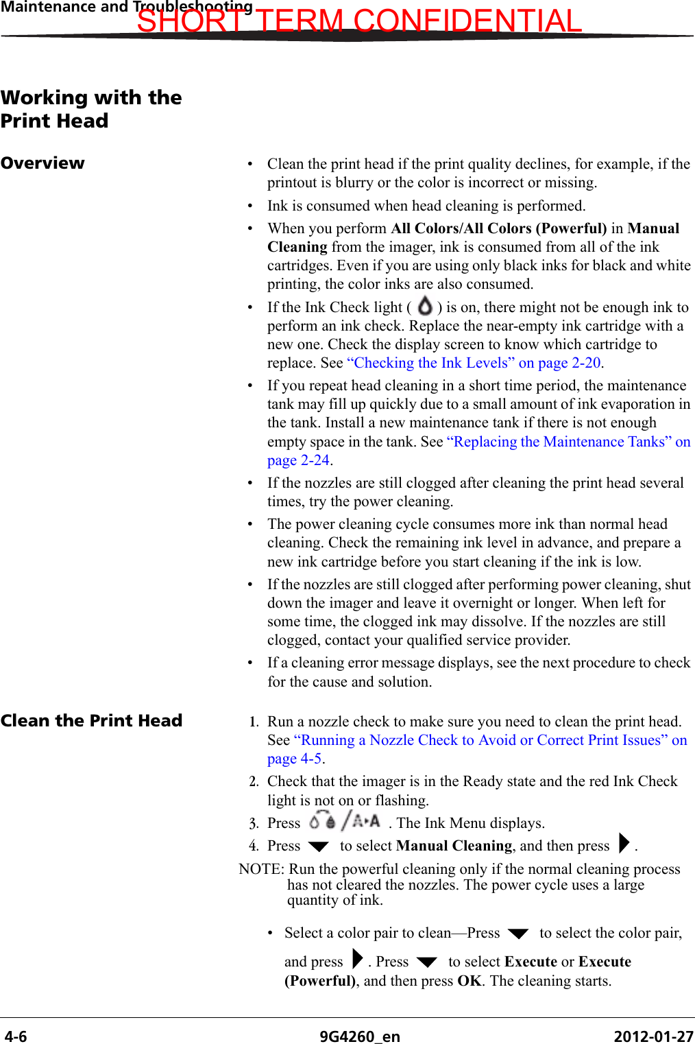  4-6 9G4260_en 2012-01-27Maintenance and TroubleshootingWorking with the Print HeadOverview • Clean the print head if the print quality declines, for example, if the printout is blurry or the color is incorrect or missing.• Ink is consumed when head cleaning is performed.• When you perform All Colors/All Colors (Powerful) in Manual Cleaning from the imager, ink is consumed from all of the ink cartridges. Even if you are using only black inks for black and white printing, the color inks are also consumed.• If the Ink Check light ( ) is on, there might not be enough ink to perform an ink check. Replace the near-empty ink cartridge with a new one. Check the display screen to know which cartridge to replace. See “Checking the Ink Levels” on page 2-20.• If you repeat head cleaning in a short time period, the maintenance tank may fill up quickly due to a small amount of ink evaporation in the tank. Install a new maintenance tank if there is not enough empty space in the tank. See “Replacing the Maintenance Tanks” on page 2-24.• If the nozzles are still clogged after cleaning the print head several times, try the power cleaning.• The power cleaning cycle consumes more ink than normal head cleaning. Check the remaining ink level in advance, and prepare a new ink cartridge before you start cleaning if the ink is low.• If the nozzles are still clogged after performing power cleaning, shut down the imager and leave it overnight or longer. When left for some time, the clogged ink may dissolve. If the nozzles are still clogged, contact your qualified service provider.• If a cleaning error message displays, see the next procedure to check for the cause and solution.Clean the Print Head 1. Run a nozzle check to make sure you need to clean the print head. See “Running a Nozzle Check to Avoid or Correct Print Issues” on page 4-5.2. Check that the imager is in the Ready state and the red Ink Check light is not on or flashing. 3. Press   . The Ink Menu displays.4. Press    to select Manual Cleaning, and then press  . NOTE: Run the powerful cleaning only if the normal cleaning process has not cleared the nozzles. The power cycle uses a large quantity of ink.• Select a color pair to clean—Press    to select the color pair, and press  . Press    to select Execute or Execute (Powerful), and then press OK. The cleaning starts.SHORT TERM CONFIDENTIAL