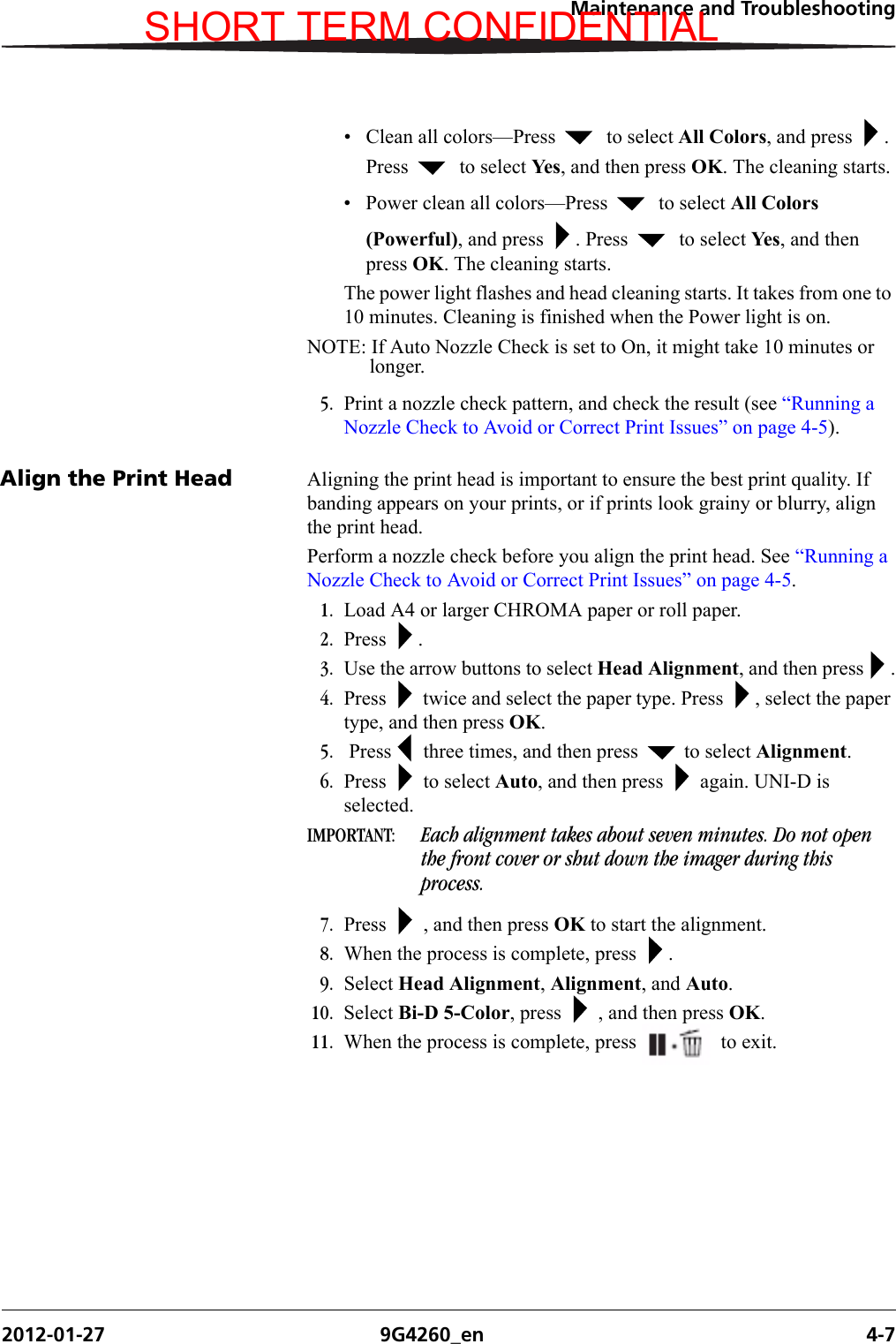 Maintenance and Troubleshooting2012-01-27 9G4260_en 4-7• Clean all colors—Press    to select All Colors, and press  . Press    to select Ye s, and then press OK. The cleaning starts.• Power clean all colors—Press    to select All Colors (Powerful), and press  . Press    to select Ye s, and then press OK. The cleaning starts.The power light flashes and head cleaning starts. It takes from one to 10 minutes. Cleaning is finished when the Power light is on.NOTE: If Auto Nozzle Check is set to On, it might take 10 minutes or longer.5. Print a nozzle check pattern, and check the result (see “Running a Nozzle Check to Avoid or Correct Print Issues” on page 4-5).Align the Print Head Aligning the print head is important to ensure the best print quality. If banding appears on your prints, or if prints look grainy or blurry, align the print head.Perform a nozzle check before you align the print head. See “Running a Nozzle Check to Avoid or Correct Print Issues” on page 4-5.1. Load A4 or larger CHROMA paper or roll paper. 2. Press .3. Use the arrow buttons to select Head Alignment, and then press .4. Press   twice and select the paper type. Press  , select the paper type, and then press OK.5.  Press  three times, and then press   to select Alignment.6. Press   to select Auto, and then press   again. UNI-D is selected.IMPORTANT:  Each alignment takes about seven minutes. Do not open the front cover or shut down the imager during this process.7. Press   , and then press OK to start the alignment.8. When the process is complete, press  .9. Select Head Alignment, Alignment, and Auto.10. Select Bi-D 5-Color, press   , and then press OK.11. When the process is complete, press   to exit.SHORT TERM CONFIDENTIAL