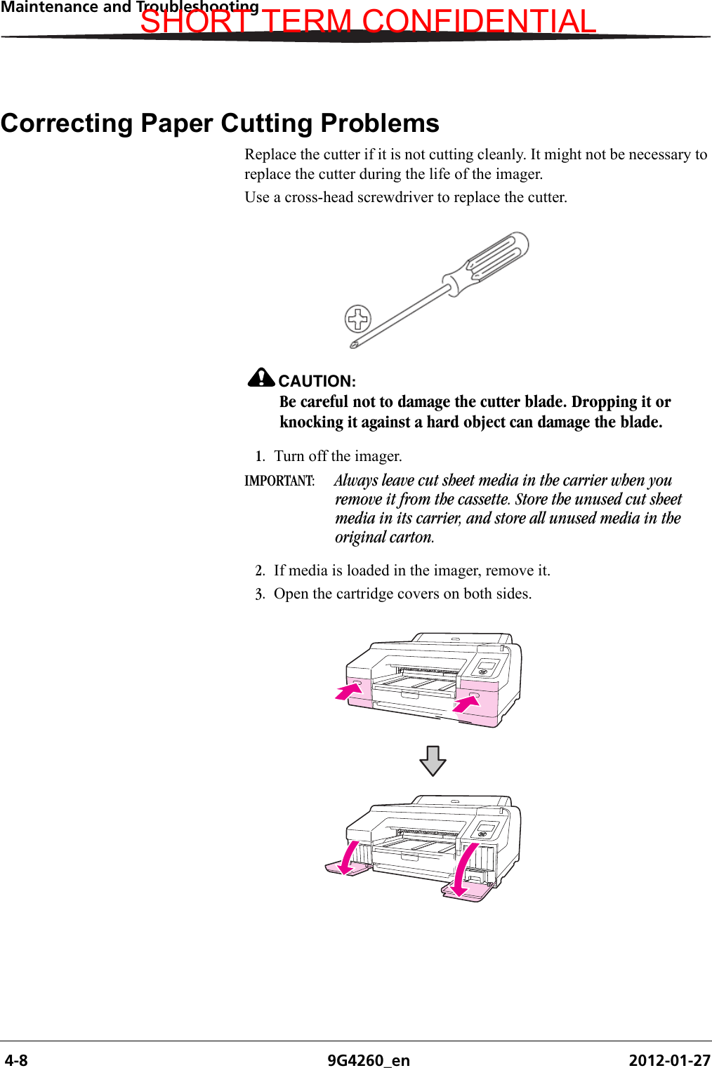  4-8 9G4260_en 2012-01-27Maintenance and TroubleshootingCorrecting Paper Cutting ProblemsReplace the cutter if it is not cutting cleanly. It might not be necessary to replace the cutter during the life of the imager.Use a cross-head screwdriver to replace the cutter. CAUTION:Be careful not to damage the cutter blade. Dropping it or knocking it against a hard object can damage the blade.1. Turn off the imager.IMPORTANT:  Always leave cut sheet media in the carrier when you remove it from the cassette. Store the unused cut sheet media in its carrier, and store all unused media in the original carton.2. If media is loaded in the imager, remove it. 3. Open the cartridge covers on both sides.SHORT TERM CONFIDENTIAL