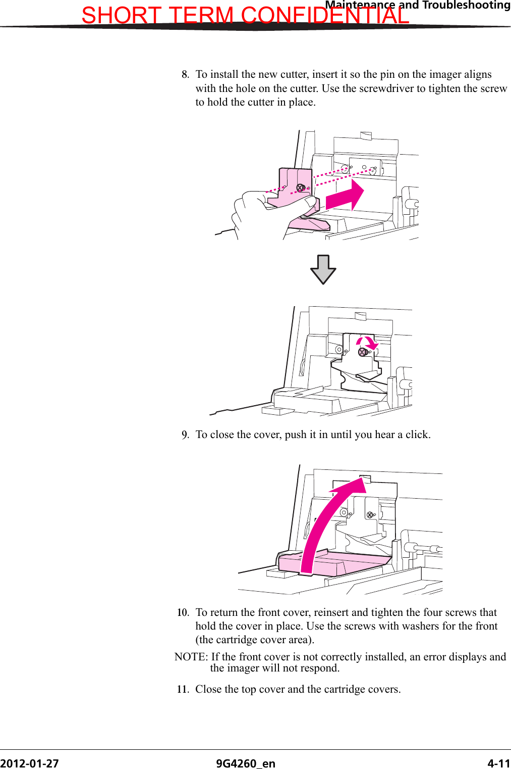 Maintenance and Troubleshooting2012-01-27 9G4260_en 4-118. To install the new cutter, insert it so the pin on the imager aligns with the hole on the cutter. Use the screwdriver to tighten the screw to hold the cutter in place.9. To close the cover, push it in until you hear a click.10. To return the front cover, reinsert and tighten the four screws that hold the cover in place. Use the screws with washers for the front (the cartridge cover area).NOTE: If the front cover is not correctly installed, an error displays and the imager will not respond.11. Close the top cover and the cartridge covers.SHORT TERM CONFIDENTIAL