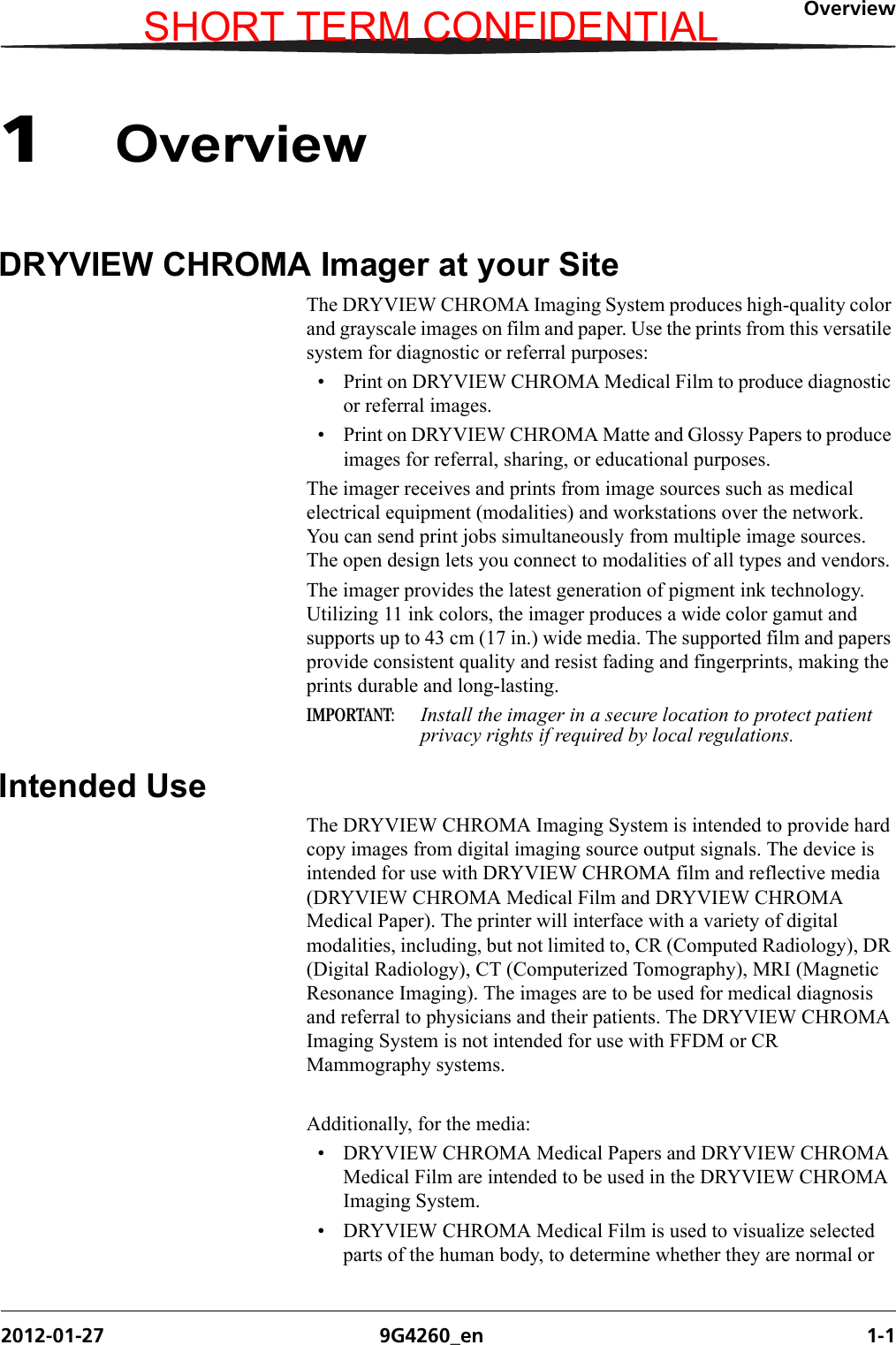 Overview2012-01-27 9G4260_en 1-11OverviewDRYVIEW CHROMA Imager at your SiteThe DRYVIEW CHROMA Imaging System produces high-quality color and grayscale images on film and paper. Use the prints from this versatile system for diagnostic or referral purposes: • Print on DRYVIEW CHROMA Medical Film to produce diagnostic or referral images.• Print on DRYVIEW CHROMA Matte and Glossy Papers to produce images for referral, sharing, or educational purposes.The imager receives and prints from image sources such as medical electrical equipment (modalities) and workstations over the network. You can send print jobs simultaneously from multiple image sources. The open design lets you connect to modalities of all types and vendors.The imager provides the latest generation of pigment ink technology. Utilizing 11 ink colors, the imager produces a wide color gamut and supports up to 43 cm (17 in.) wide media. The supported film and papers provide consistent quality and resist fading and fingerprints, making the prints durable and long-lasting.IMPORTANT:  Install the imager in a secure location to protect patient privacy rights if required by local regulations.Intended UseThe DRYVIEW CHROMA Imaging System is intended to provide hard copy images from digital imaging source output signals. The device is intended for use with DRYVIEW CHROMA film and reflective media (DRYVIEW CHROMA Medical Film and DRYVIEW CHROMA Medical Paper). The printer will interface with a variety of digital modalities, including, but not limited to, CR (Computed Radiology), DR (Digital Radiology), CT (Computerized Tomography), MRI (Magnetic Resonance Imaging). The images are to be used for medical diagnosis and referral to physicians and their patients. The DRYVIEW CHROMA Imaging System is not intended for use with FFDM or CR Mammography systems.Additionally, for the media:• DRYVIEW CHROMA Medical Papers and DRYVIEW CHROMA Medical Film are intended to be used in the DRYVIEW CHROMA Imaging System.• DRYVIEW CHROMA Medical Film is used to visualize selected parts of the human body, to determine whether they are normal or SHORT TERM CONFIDENTIAL