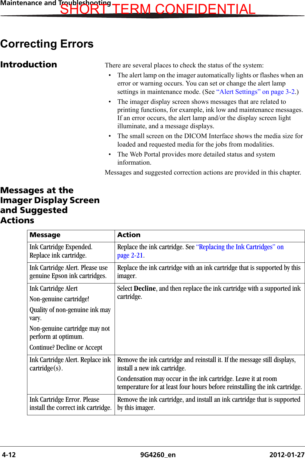  4-12 9G4260_en 2012-01-27Maintenance and TroubleshootingCorrecting ErrorsIntroduction There are several places to check the status of the system:• The alert lamp on the imager automatically lights or flashes when an error or warning occurs. You can set or change the alert lamp settings in maintenance mode. (See “Alert Settings” on page 3-2.)• The imager display screen shows messages that are related to printing functions, for example, ink low and maintenance messages. If an error occurs, the alert lamp and/or the display screen light illuminate, and a message displays.• The small screen on the DICOM Interface shows the media size for loaded and requested media for the jobs from modalities.• The Web Portal provides more detailed status and system information.Messages and suggested correction actions are provided in this chapter.Messages at the Imager Display Screen and Suggested ActionsMessage ActionInk Cartridge Expended. Replace ink cartridge.Replace the ink cartridge. See “Replacing the Ink Cartridges” on page 2-21.Ink Cartridge Alert. Please use genuine Epson ink cartridges.Replace the ink cartridge with an ink cartridge that is supported by this imager.Ink Cartridge AlertNon-genuine cartridge!Quality of non-genuine ink may vary.Non-genuine cartridge may not perform at optimum.Continue? Decline or AcceptSelect Decline, and then replace the ink cartridge with a supported ink cartridge. Ink Cartridge Alert. Replace ink cartridge(s).Remove the ink cartridge and reinstall it. If the message still displays, install a new ink cartridge.Condensation may occur in the ink cartridge. Leave it at room temperature for at least four hours before reinstalling the ink cartridge.Ink Cartridge Error. Please install the correct ink cartridge.Remove the ink cartridge, and install an ink cartridge that is supported by this imager.SHORT TERM CONFIDENTIAL