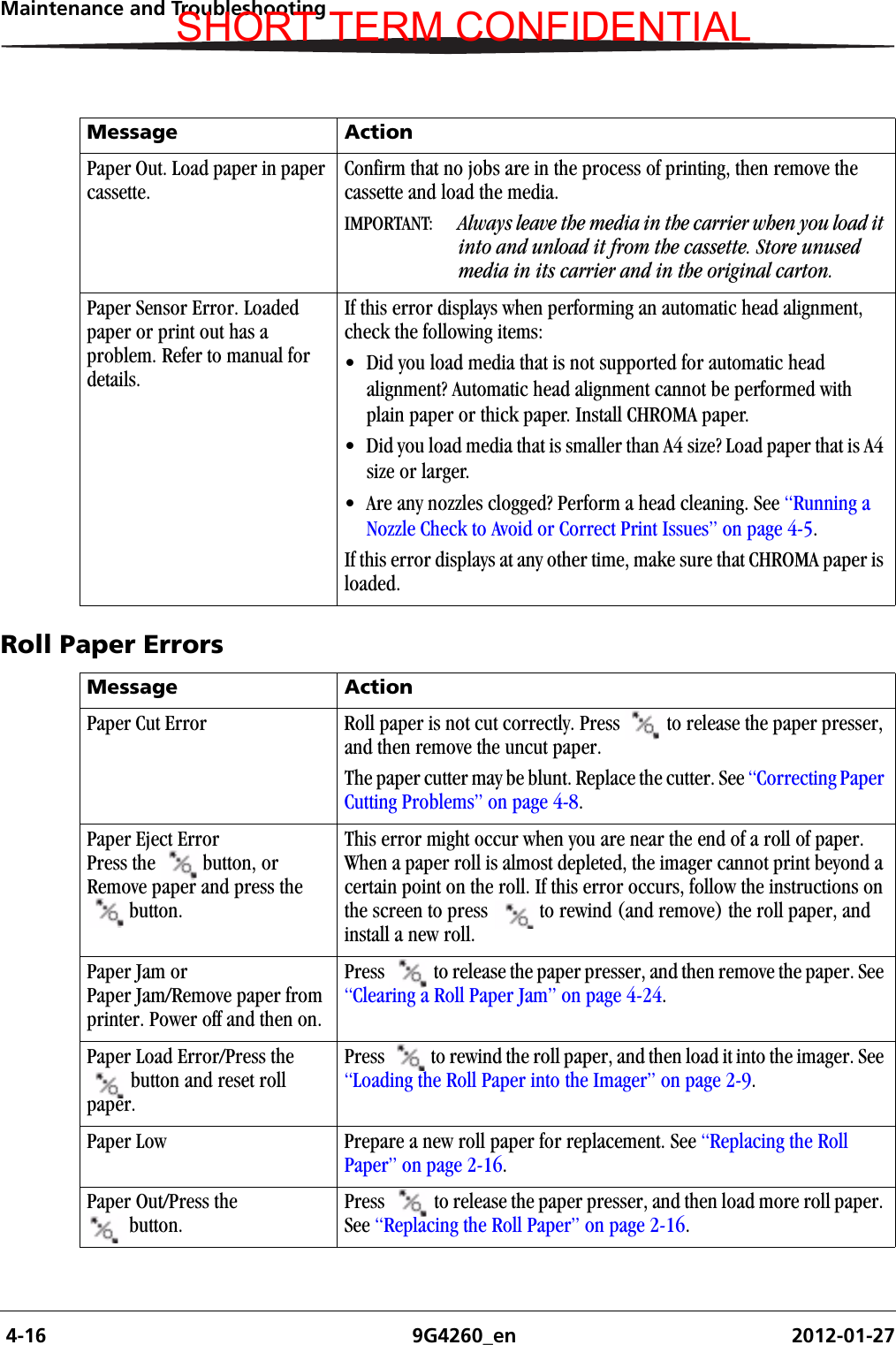  4-16 9G4260_en 2012-01-27Maintenance and TroubleshootingRoll Paper ErrorsPaper Out. Load paper in paper cassette.Confirm that no jobs are in the process of printing, then remove the cassette and load the media.IMPORTANT:  Always leave the media in the carrier when you load it into and unload it from the cassette. Store unused media in its carrier and in the original carton.Paper Sensor Error. Loaded paper or print out has a problem. Refer to manual for details.If this error displays when performing an automatic head alignment, check the following items:• Did you load media that is not supported for automatic head alignment? Automatic head alignment cannot be performed with plain paper or thick paper. Install CHROMA paper.• Did you load media that is smaller than A4 size? Load paper that is A4 size or larger.• Are any nozzles clogged? Perform a head cleaning. See “Running a Nozzle Check to Avoid or Correct Print Issues” on page 4-5.If this error displays at any other time, make sure that CHROMA paper is loaded.Message ActionMessage ActionPaper Cut Error Roll paper is not cut correctly. Press  to release the paper presser, and then remove the uncut paper.The paper cutter may be blunt. Replace the cutter. See “Correcting Paper Cutting Problems” on page 4-8.Paper Eject ErrorPress the  button, or Remove paper and press the button. This error might occur when you are near the end of a roll of paper. When a paper roll is almost depleted, the imager cannot print beyond a certain point on the roll. If this error occurs, follow the instructions on the screen to press  to rewind (and remove) the roll paper, and install a new roll.Paper Jam orPaper Jam/Remove paper from printer. Power off and then on.Press to release the paper presser, and then remove the paper. See “Clearing a Roll Paper Jam” on page 4-24.Paper Load Error/Press the button and reset roll paper.Press  to rewind the roll paper, and then load it into the imager. See “Loading the Roll Paper into the Imager” on page 2-9.Paper Low Prepare a new roll paper for replacement. See “Replacing the Roll Paper” on page 2-16.Paper Out/Press the button.Press  to release the paper presser, and then load more roll paper. See “Replacing the Roll Paper” on page 2-16.SHORT TERM CONFIDENTIAL