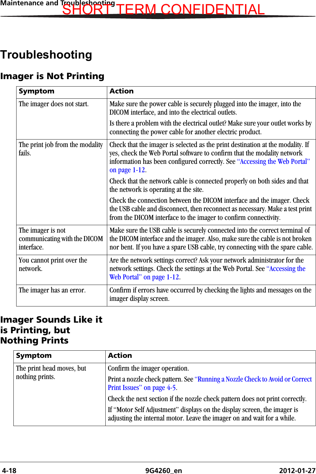  4-18 9G4260_en 2012-01-27Maintenance and TroubleshootingTroubleshootingImager is Not PrintingImager Sounds Like it is Printing, but Nothing PrintsSymptom ActionThe imager does not start. Make sure the power cable is securely plugged into the imager, into the DICOM interface, and into the electrical outlets.Is there a problem with the electrical outlet? Make sure your outlet works by connecting the power cable for another electric product.The print job from the modality fails.Check that the imager is selected as the print destination at the modality. If yes, check the Web Portal software to confirm that the modality network information has been configured correctly. See “Accessing the Web Portal” on page 1-12.Check that the network cable is connected properly on both sides and that the network is operating at the site.Check the connection between the DICOM interface and the imager. Check the USB cable and disconnect, then reconnect as necessary. Make a test print from the DICOM interface to the imager to confirm connectivity.The imager is not communicating with the DICOM interface.Make sure the USB cable is securely connected into the correct terminal of the DICOM interface and the imager. Also, make sure the cable is not broken nor bent. If you have a spare USB cable, try connecting with the spare cable.You cannot print over the network.Are the network settings correct? Ask your network administrator for the network settings. Check the settings at the Web Portal. See “Accessing the Web Portal” on page 1-12.The imager has an error. Confirm if errors have occurred by checking the lights and messages on the imager display screen.Symptom ActionThe print head moves, but nothing prints.Confirm the imager operation.Print a nozzle check pattern. See “Running a Nozzle Check to Avoid or Correct Print Issues” on page 4-5.Check the next section if the nozzle check pattern does not print correctly.If “Motor Self Adjustment” displays on the display screen, the imager is adjusting the internal motor. Leave the imager on and wait for a while.SHORT TERM CONFIDENTIAL