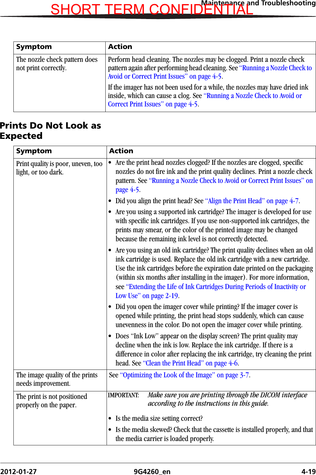 Maintenance and Troubleshooting2012-01-27 9G4260_en 4-19Prints Do Not Look as ExpectedThe nozzle check pattern does not print correctly.Perform head cleaning. The nozzles may be clogged. Print a nozzle check pattern again after performing head cleaning. See “Running a Nozzle Check to Avoid or Correct Print Issues” on page 4-5.If the imager has not been used for a while, the nozzles may have dried ink inside, which can cause a clog. See “Running a Nozzle Check to Avoid or Correct Print Issues” on page 4-5.Symptom ActionSymptom ActionPrint quality is poor, uneven, too light, or too dark.• Are the print head nozzles clogged? If the nozzles are clogged, specific nozzles do not fire ink and the print quality declines. Print a nozzle check pattern. See “Running a Nozzle Check to Avoid or Correct Print Issues” on page 4-5.• Did you align the print head? See “Align the Print Head” on page 4-7.• Are you using a supported ink cartridge? The imager is developed for use with specific ink cartridges. If you use non-supported ink cartridges, the prints may smear, or the color of the printed image may be changed because the remaining ink level is not correctly detected. • Are you using an old ink cartridge? The print quality declines when an old ink cartridge is used. Replace the old ink cartridge with a new cartridge. Use the ink cartridges before the expiration date printed on the packaging (within six months after installing in the imager). For more information, see “Extending the Life of Ink Cartridges During Periods of Inactivity or Low Use” on page 2-19.• Did you open the imager cover while printing? If the imager cover is opened while printing, the print head stops suddenly, which can cause unevenness in the color. Do not open the imager cover while printing.• Does “Ink Low” appear on the display screen? The print quality may decline when the ink is low. Replace the ink cartridge. If there is a difference in color after replacing the ink cartridge, try cleaning the print head. See “Clean the Print Head” on page 4-6.The image quality of the prints needs improvement.See “Optimizing the Look of the Image” on page 3-7.The print is not positioned properly on the paper.IMPORTANT:  Make sure you are printing through the DICOM interface according to the instructions in this guide.• Is the media size setting correct?• Is the media skewed? Check that the cassette is installed properly, and that the media carrier is loaded properly.SHORT TERM CONFIDENTIAL