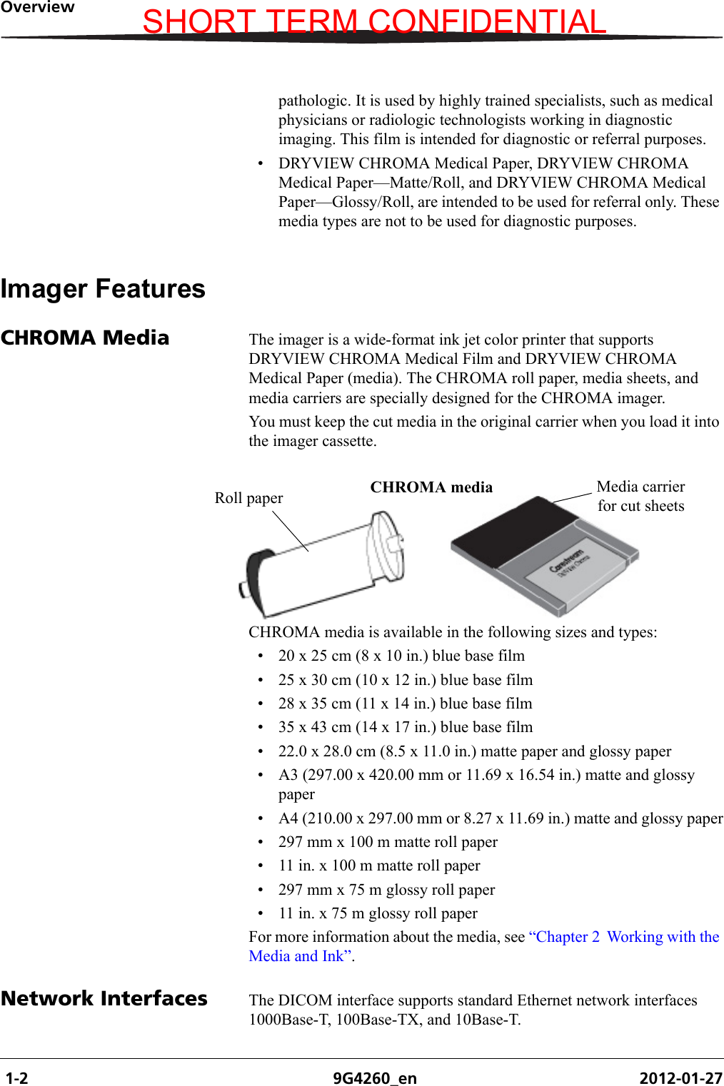  1-2 9G4260_en 2012-01-27Overviewpathologic. It is used by highly trained specialists, such as medical physicians or radiologic technologists working in diagnostic imaging. This film is intended for diagnostic or referral purposes.• DRYVIEW CHROMA Medical Paper, DRYVIEW CHROMA Medical Paper—Matte/Roll, and DRYVIEW CHROMA Medical Paper—Glossy/Roll, are intended to be used for referral only. These media types are not to be used for diagnostic purposes.Imager FeaturesCHROMA Media The imager is a wide-format ink jet color printer that supports DRYVIEW CHROMA Medical Film and DRYVIEW CHROMA Medical Paper (media). The CHROMA roll paper, media sheets, and media carriers are specially designed for the CHROMA imager. You must keep the cut media in the original carrier when you load it into the imager cassette.CHROMA media is available in the following sizes and types:• 20 x 25 cm (8 x 10 in.) blue base film• 25 x 30 cm (10 x 12 in.) blue base film• 28 x 35 cm (11 x 14 in.) blue base film• 35 x 43 cm (14 x 17 in.) blue base film• 22.0 x 28.0 cm (8.5 x 11.0 in.) matte paper and glossy paper• A3 (297.00 x 420.00 mm or 11.69 x 16.54 in.) matte and glossy paper• A4 (210.00 x 297.00 mm or 8.27 x 11.69 in.) matte and glossy paper• 297 mm x 100 m matte roll paper• 11 in. x 100 m matte roll paper• 297 mm x 75 m glossy roll paper• 11 in. x 75 m glossy roll paperFor more information about the media, see “Chapter 2  Working with the Media and Ink”.Network Interfaces The DICOM interface supports standard Ethernet network interfaces 1000Base-T, 100Base-TX, and 10Base-T.Media carrier for cut sheetsCHROMA mediaRoll paperSHORT TERM CONFIDENTIAL