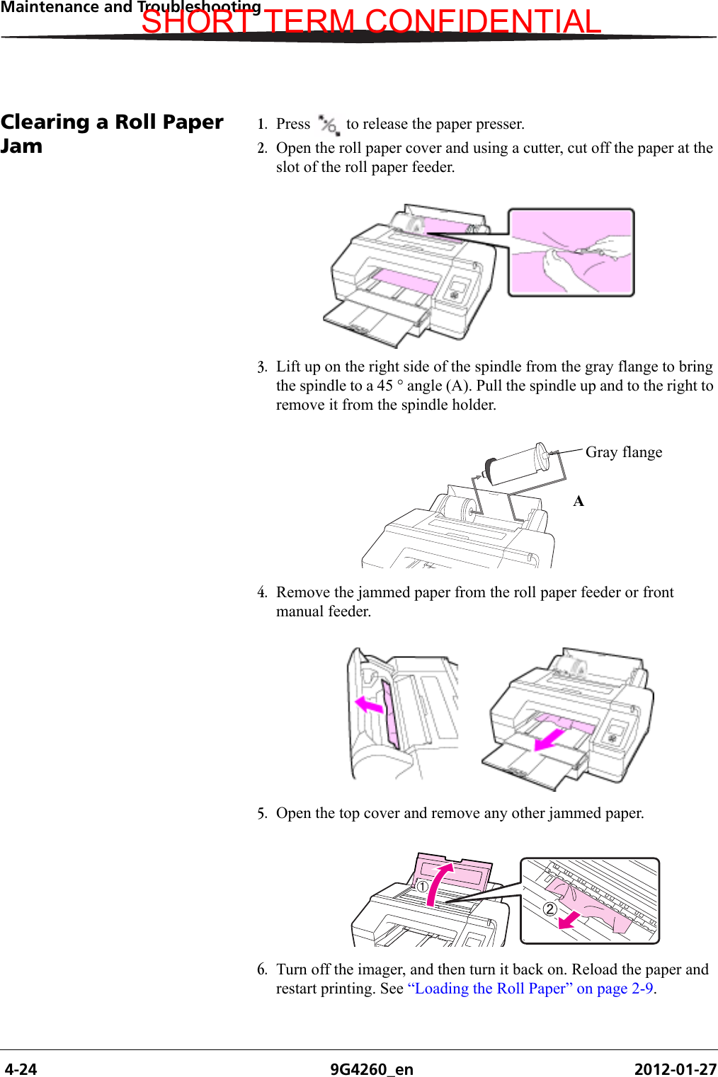  4-24 9G4260_en 2012-01-27Maintenance and TroubleshootingClearing a Roll Paper Jam1. Press  to release the paper presser.2. Open the roll paper cover and using a cutter, cut off the paper at the slot of the roll paper feeder.3. Lift up on the right side of the spindle from the gray flange to bring the spindle to a 45 ° angle (A). Pull the spindle up and to the right to remove it from the spindle holder.4. Remove the jammed paper from the roll paper feeder or front manual feeder.5. Open the top cover and remove any other jammed paper.6. Turn off the imager, and then turn it back on. Reload the paper and restart printing. See “Loading the Roll Paper” on page 2-9.H210_0852BAAGray flangeSHORT TERM CONFIDENTIAL