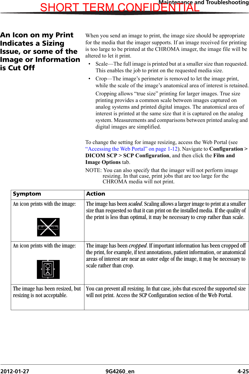 Maintenance and Troubleshooting2012-01-27 9G4260_en 4-25An Icon on my Print Indicates a Sizing Issue, or some of the Image or Information is Cut OffWhen you send an image to print, the image size should be appropriate for the media that the imager supports. If an image received for printing is too large to be printed at the CHROMA imager, the image file will be altered to let it print. • Scale—The full image is printed but at a smaller size than requested. This enables the job to print on the requested media size.• Crop—The image’s perimeter is removed to let the image print, while the scale of the image’s anatomical area of interest is retained.Cropping allows “true size” printing for larger images. True size printing provides a common scale between images captured on analog systems and printed digital images. The anatomical area of interest is printed at the same size that it is captured on the analog system. Measurements and comparisons between printed analog and digital images are simplified.To change the setting for image resizing, access the Web Portal (see “Accessing the Web Portal” on page 1-12). Navigate to Configuration &gt; DICOM SCP &gt; SCP Configuration, and then click the Film and Image Options tab. NOTE: You can also specify that the imager will not perform image resizing. In that case, print jobs that are too large for the CHROMA media will not print.Symptom ActionAn icon prints with the image: The image has been scaled. Scaling allows a larger image to print at a smaller size than requested so that it can print on the installed media. If the quality of the print is less than optimal, it may be necessary to crop rather than scale.An icon prints with the image: The image has been cropped. If important information has been cropped off the print, for example, if text annotations, patient information, or anatomical areas of interest are near an outer edge of the image, it may be necessary to scale rather than crop.The image has been resized, but resizing is not acceptable.You can prevent all resizing. In that case, jobs that exceed the supported size will not print. Access the SCP Configuration section of the Web Portal.SHORT TERM CONFIDENTIAL