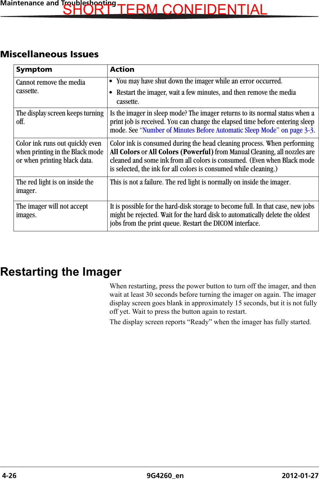  4-26 9G4260_en 2012-01-27Maintenance and TroubleshootingMiscellaneous IssuesRestarting the ImagerWhen restarting, press the power button to turn off the imager, and then wait at least 30 seconds before turning the imager on again. The imager display screen goes blank in approximately 15 seconds, but it is not fully off yet. Wait to press the button again to restart.The display screen reports “Ready” when the imager has fully started.Symptom ActionCannot remove the media cassette.• You may have shut down the imager while an error occurred.• Restart the imager, wait a few minutes, and then remove the media cassette.The display screen keeps turning off.Is the imager in sleep mode? The imager returns to its normal status when a print job is received. You can change the elapsed time before entering sleep mode. See “Number of Minutes Before Automatic Sleep Mode” on page 3-3.Color ink runs out quickly even when printing in the Black mode or when printing black data.Color ink is consumed during the head cleaning process. When performing All Colors or All Colors (Powerful) from Manual Cleaning, all nozzles are cleaned and some ink from all colors is consumed. (Even when Black mode is selected, the ink for all colors is consumed while cleaning.)The red light is on inside the imager.This is not a failure. The red light is normally on inside the imager.The imager will not accept images.It is possible for the hard-disk storage to become full. In that case, new jobs might be rejected. Wait for the hard disk to automatically delete the oldest jobs from the print queue. Restart the DICOM interface.SHORT TERM CONFIDENTIAL