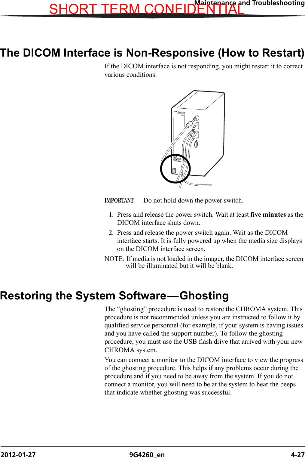 Maintenance and Troubleshooting2012-01-27 9G4260_en 4-27The DICOM Interface is Non-Responsive (How to Restart)If the DICOM interface is not responding, you might restart it to correct various conditions.IMPORTANT:  Do not hold down the power switch. 1. Press and release the power switch. Wait at least five minutes as the DICOM interface shuts down.2. Press and release the power switch again. Wait as the DICOM interface starts. It is fully powered up when the media size displays on the DICOM interface screen. NOTE: If media is not loaded in the imager, the DICOM interface screen will be illuminated but it will be blank.Restoring the System Software—GhostingThe “ghosting” procedure is used to restore the CHROMA system. This procedure is not recommended unless you are instructed to follow it by qualified service personnel (for example, if your system is having issues and you have called the support number). To follow the ghosting procedure, you must use the USB flash drive that arrived with your new CHROMA system.You can connect a monitor to the DICOM interface to view the progress of the ghosting procedure. This helps if any problems occur during the procedure and if you need to be away from the system. If you do not connect a monitor, you will need to be at the system to hear the beeps that indicate whether ghosting was successful.H210_0614ACSHORT TERM CONFIDENTIAL