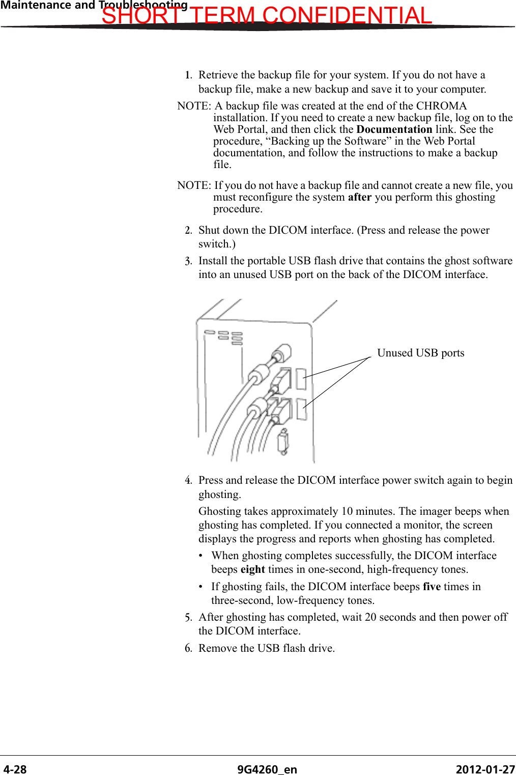  4-28 9G4260_en 2012-01-27Maintenance and Troubleshooting1. Retrieve the backup file for your system. If you do not have a backup file, make a new backup and save it to your computer.NOTE: A backup file was created at the end of the CHROMA installation. If you need to create a new backup file, log on to the Web Portal, and then click the Documentation link. See the procedure, “Backing up the Software” in the Web Portal documentation, and follow the instructions to make a backup file.NOTE: If you do not have a backup file and cannot create a new file, you must reconfigure the system after you perform this ghosting procedure.2. Shut down the DICOM interface. (Press and release the power switch.)3. Install the portable USB flash drive that contains the ghost software into an unused USB port on the back of the DICOM interface.4. Press and release the DICOM interface power switch again to begin ghosting.Ghosting takes approximately 10 minutes. The imager beeps when ghosting has completed. If you connected a monitor, the screen displays the progress and reports when ghosting has completed.• When ghosting completes successfully, the DICOM interface beeps eight times in one-second, high-frequency tones.• If ghosting fails, the DICOM interface beeps five times in three-second, low-frequency tones.5. After ghosting has completed, wait 20 seconds and then power off the DICOM interface.6. Remove the USB flash drive.Unused USB portsSHORT TERM CONFIDENTIAL