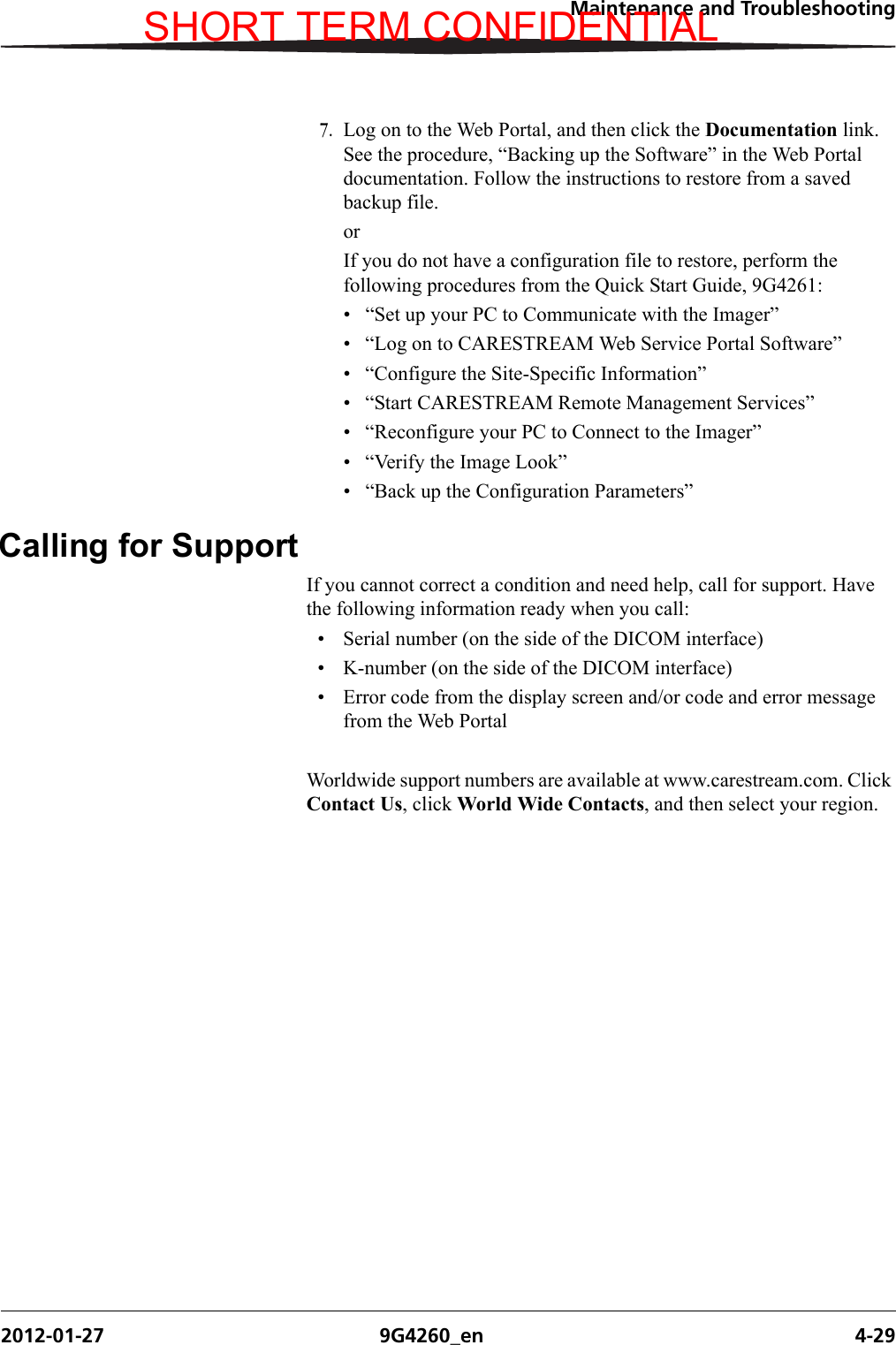 Maintenance and Troubleshooting2012-01-27 9G4260_en 4-297. Log on to the Web Portal, and then click the Documentation link. See the procedure, “Backing up the Software” in the Web Portal documentation. Follow the instructions to restore from a saved backup file.orIf you do not have a configuration file to restore, perform the following procedures from the Quick Start Guide, 9G4261:• “Set up your PC to Communicate with the Imager”• “Log on to CARESTREAM Web Service Portal Software”• “Configure the Site-Specific Information”• “Start CARESTREAM Remote Management Services”• “Reconfigure your PC to Connect to the Imager”• “Verify the Image Look”• “Back up the Configuration Parameters”Calling for SupportIf you cannot correct a condition and need help, call for support. Have the following information ready when you call:• Serial number (on the side of the DICOM interface)• K-number (on the side of the DICOM interface)• Error code from the display screen and/or code and error message from the Web PortalWorldwide support numbers are available at www.carestream.com. Click Contact Us, click World Wide Contacts, and then select your region.SHORT TERM CONFIDENTIAL