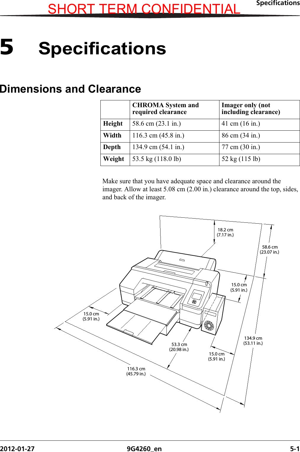 Specifications2012-01-27 9G4260_en 5-15SpecificationsDimensions and ClearanceMake sure that you have adequate space and clearance around the imager. Allow at least 5.08 cm (2.00 in.) clearance around the top, sides, and back of the imager.CHROMA System and required clearanceImager only (not including clearance)Height 58.6 cm (23.1 in.) 41 cm (16 in.)Width 116.3 cm (45.8 in.) 86 cm (34 in.)Depth 134.9 cm (54.1 in.) 77 cm (30 in.)Weight 53.5 kg (118.0 lb) 52 kg (115 lb)H210_0613HC15.0 cm58.6 cm134.9 cm53.3 cm15.0 cm116.3 cm18.2 cm15.0 cm(5.91 in.)(5.91 in.)(23.07 in.)(53.11 in.)(20.98 in.)(5.91 in.)(45.79 in.)(7.17 in.)SHORT TERM CONFIDENTIAL