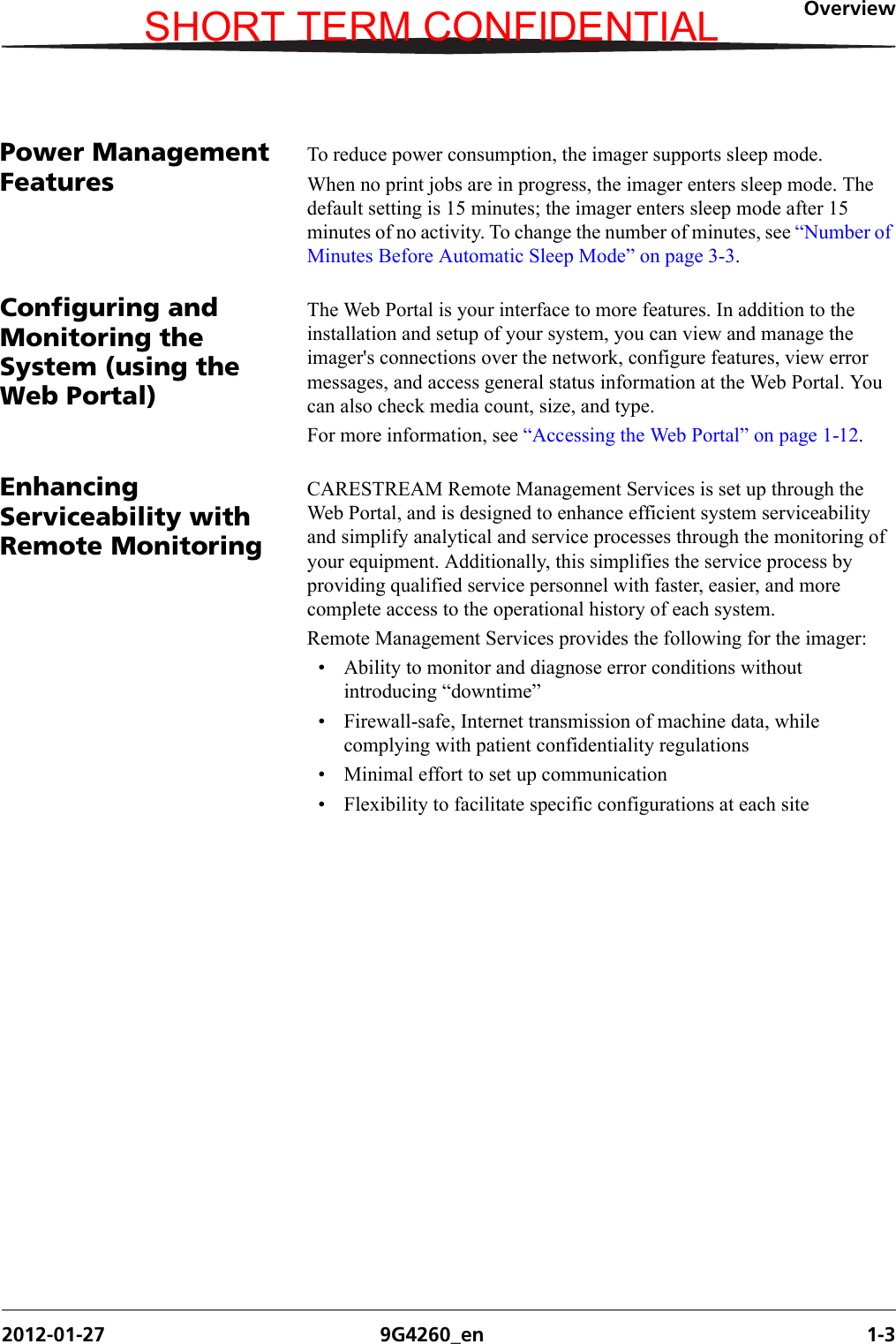 Overview2012-01-27 9G4260_en 1-3Power Management FeaturesTo reduce power consumption, the imager supports sleep mode. When no print jobs are in progress, the imager enters sleep mode. The default setting is 15 minutes; the imager enters sleep mode after 15 minutes of no activity. To change the number of minutes, see “Number of Minutes Before Automatic Sleep Mode” on page 3-3.Configuring and Monitoring the System (using the Web Portal)The Web Portal is your interface to more features. In addition to the installation and setup of your system, you can view and manage the imager&apos;s connections over the network, configure features, view error messages, and access general status information at the Web Portal. You can also check media count, size, and type.For more information, see “Accessing the Web Portal” on page 1-12.Enhancing Serviceability with Remote MonitoringCARESTREAM Remote Management Services is set up through the Web Portal, and is designed to enhance efficient system serviceability and simplify analytical and service processes through the monitoring of your equipment. Additionally, this simplifies the service process by providing qualified service personnel with faster, easier, and more complete access to the operational history of each system.Remote Management Services provides the following for the imager:• Ability to monitor and diagnose error conditions without introducing “downtime”• Firewall-safe, Internet transmission of machine data, while complying with patient confidentiality regulations• Minimal effort to set up communication• Flexibility to facilitate specific configurations at each siteSHORT TERM CONFIDENTIAL