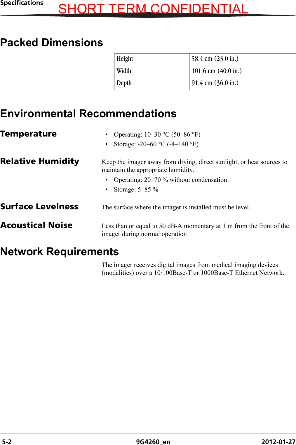  5-2 9G4260_en 2012-01-27SpecificationsPacked DimensionsEnvironmental RecommendationsTemperature • Operating: 10–30 °C (50–86 °F)• Storage: -20–60 °C (-4–140 °F)Relative Humidity Keep the imager away from drying, direct sunlight, or heat sources to maintain the appropriate humidity.• Operating: 20–70 % without condensation• Storage: 5–85 % Surface Levelness The surface where the imager is installed must be level.Acoustical Noise Less than or equal to 50 dB-A momentary at 1 m from the front of the imager during normal operationNetwork RequirementsThe imager receives digital images from medical imaging devices (modalities) over a 10/100Base-T or 1000Base-T Ethernet Network. Height 58.4 cm (23.0 in.)Width 101.6 cm (40.0 in.)Depth 91.4 cm (36.0 in.)SHORT TERM CONFIDENTIAL