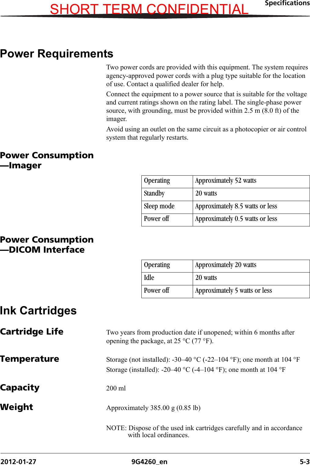 Specifications2012-01-27 9G4260_en 5-3Power RequirementsTwo power cords are provided with this equipment. The system requires agency-approved power cords with a plug type suitable for the location of use. Contact a qualified dealer for help.Connect the equipment to a power source that is suitable for the voltage and current ratings shown on the rating label. The single-phase power source, with grounding, must be provided within 2.5 m (8.0 ft) of the imager.Avoid using an outlet on the same circuit as a photocopier or air control system that regularly restarts.Power Consumption—ImagerPower Consumption—DICOM InterfaceInk CartridgesCartridge Life Two years from production date if unopened; within 6 months after opening the package, at 25 °C (77 °F).Temperature Storage (not installed): -30–40 °C (-22–104 °F); one month at 104 °FStorage (installed): -20–40 °C (-4–104 °F); one month at 104 °FCapacity 200 mlWeight Approximately 385.00 g (0.85 lb)NOTE: Dispose of the used ink cartridges carefully and in accordance with local ordinances.Operating Approximately 52 wattsStandby 20 wattsSleep mode Approximately 8.5 watts or lessPower off Approximately 0.5 watts or lessOperating Approximately 20 wattsIdle 20 wattsPower off Approximately 5 watts or lessSHORT TERM CONFIDENTIAL