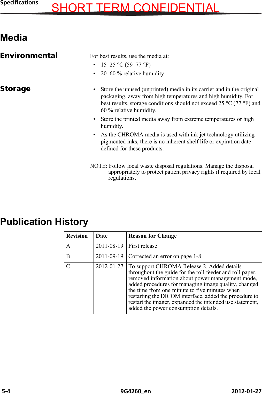  5-4 9G4260_en 2012-01-27SpecificationsMediaEnvironmental For best results, use the media at:• 15–25 °C (59–77 °F)• 20–60 % relative humidityStorage • Store the unused (unprinted) media in its carrier and in the original packaging, away from high temperatures and high humidity. For best results, storage conditions should not exceed 25 °C (77 °F) and 60 % relative humidity.• Store the printed media away from extreme temperatures or high humidity.• As the CHROMA media is used with ink jet technology utilizing pigmented inks, there is no inherent shelf life or expiration date defined for these products.NOTE: Follow local waste disposal regulations. Manage the disposal appropriately to protect patient privacy rights if required by local regulations.Publication HistoryRevision Date Reason for ChangeA 2011-08-19 First releaseB 2011-09-19 Corrected an error on page 1-8C 2012-01-27 To support CHROMA Release 2. Added details throughout the guide for the roll feeder and roll paper, removed information about power management mode, added procedures for managing image quality, changed the time from one minute to five minutes when restarting the DICOM interface, added the procedure to restart the imager, expanded the intended use statement, added the power consumption details.SHORT TERM CONFIDENTIAL