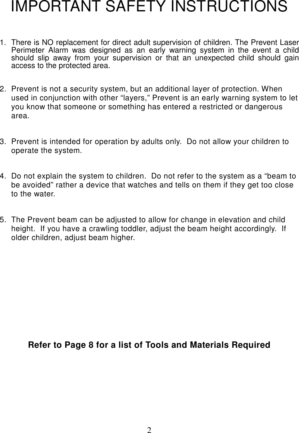 2IMPORTANT SAFETY INSTRUCTIONS1.  There is NO replacement for direct adult supervision of children. The Prevent LaserPerimeter Alarm was designed as an early warning system in the event a childshould slip away from your supervision or that an unexpected child should gainaccess to the protected area.2.  Prevent is not a security system, but an additional layer of protection. Whenused in conjunction with other “layers,” Prevent is an early warning system to letyou know that someone or something has entered a restricted or dangerousarea.3.  Prevent is intended for operation by adults only.  Do not allow your children tooperate the system.4.  Do not explain the system to children.  Do not refer to the system as a “beam tobe avoided” rather a device that watches and tells on them if they get too closeto the water.5.  The Prevent beam can be adjusted to allow for change in elevation and childheight.  If you have a crawling toddler, adjust the beam height accordingly.  Ifolder children, adjust beam higher.Refer to Page 8 for a list of Tools and Materials Required