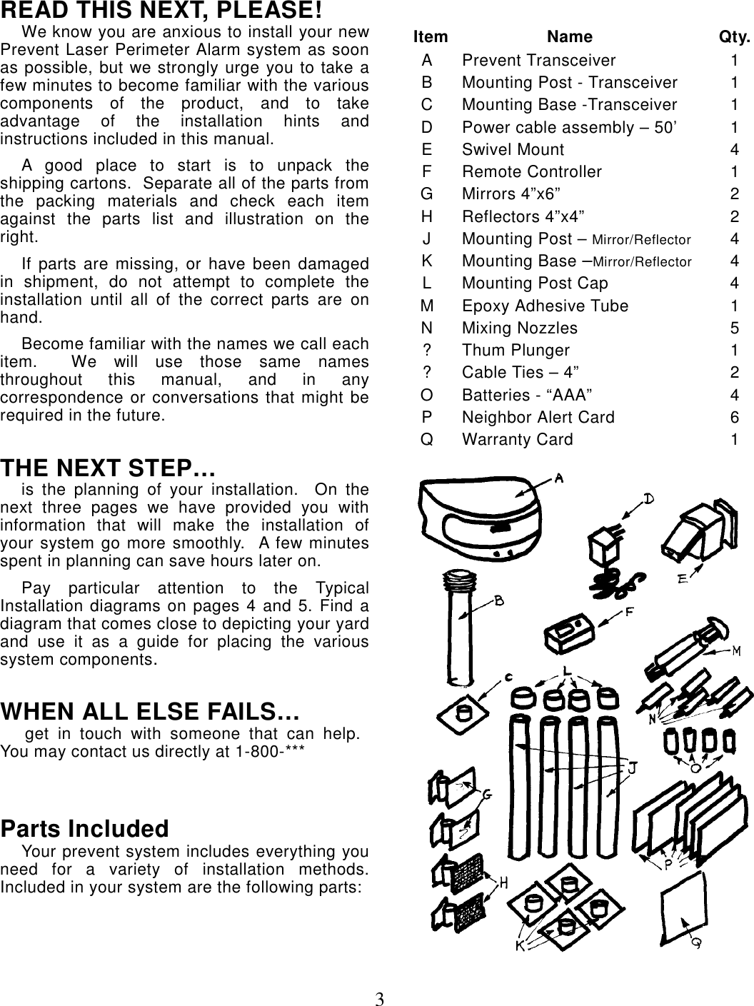 3READ THIS NEXT, PLEASE!We know you are anxious to install your newPrevent Laser Perimeter Alarm system as soonas possible, but we strongly urge you to take afew minutes to become familiar with the variouscomponents of the product, and to takeadvantage of the installation hints andinstructions included in this manual.A good place to start is to unpack theshipping cartons.  Separate all of the parts fromthe packing materials and check each itemagainst the parts list and illustration on theright.If parts are missing, or have been damagedin shipment, do not attempt to complete theinstallation until all of the correct parts are onhand.Become familiar with the names we call eachitem.  We will use those same namesthroughout this manual, and in anycorrespondence or conversations that might berequired in the future.THE NEXT STEP…is the planning of your installation.  On thenext three pages we have provided you withinformation that will make the installation ofyour system go more smoothly.  A few minutesspent in planning can save hours later on.Pay particular attention to the TypicalInstallation diagrams on pages 4 and 5. Find adiagram that comes close to depicting your yardand use it as a guide for placing the varioussystem components. WHEN ALL ELSE FAILS…     get  in  touch  with  someone  that  can  help. You may contact us directly at 1-800-***Parts IncludedYour prevent system includes everything youneed for a variety of installation methods.Included in your system are the following parts: Item                  Name Qty.A Prevent Transceiver 1B Mounting Post - Transceiver 1C Mounting Base -Transceiver 1D Power cable assembly – 50’ 1E Swivel Mount 4F Remote Controller 1GMirrors 4”x6” 2H Reflectors 4”x4” 2J Mounting Post – Mirror/Reflector 4K Mounting Base –Mirror/Reflector 4L Mounting Post Cap 4M Epoxy Adhesive Tube 1N Mixing Nozzles 5? Thum Plunger 1? Cable Ties – 4” 2O Batteries - “AAA” 4P Neighbor Alert Card 6Q Warranty Card 1