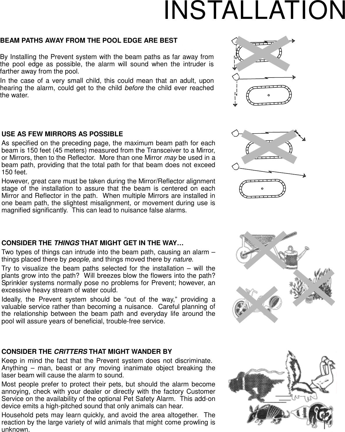 CONSIDER THE THINGS THAT MIGHT GET IN THE WAY…Two types of things can intrude into the beam path, causing an alarm –things placed there by people, and things moved there by nature. Try to visualize the beam paths selected for the installation – will theplants grow into the path?  Will breezes blow the flowers into the path?Sprinkler systems normally pose no problems for Prevent; however, anexcessive heavy stream of water could.Ideally, the Prevent system should be “out of the way,” providing avaluable service rather than becoming a nuisance.  Careful planning ofthe relationship between the beam path and everyday life around thepool will assure years of beneficial, trouble-free service.USE AS FEW MIRRORS AS POSSIBLEAs specified on the preceding page, the maximum beam path for eachbeam is 150 feet (45 meters) measured from the Transceiver to a Mirror,or Mirrors, then to the Reflector.  More than one Mirror may be used in abeam path, providing that the total path for that beam does not exceed150 feet.However, great care must be taken during the Mirror/Reflector alignmentstage of the installation to assure that the beam is centered on eachMirror and Reflector in the path.  When multiple Mirrors are installed inone beam path, the slightest misalignment, or movement during use ismagnified significantly.  This can lead to nuisance false alarms.INSTALLATIONBEAM PATHS AWAY FROM THE POOL EDGE ARE BESTBy Installing the Prevent system with the beam paths as far away fromthe pool edge as possible, the alarm will sound when the intruder isfarther away from the pool. In the case of a very small child, this could mean that an adult, uponhearing the alarm, could get to the child before the child ever reachedthe water.CONSIDER THE CRITTERS THAT MIGHT WANDER BYKeep in mind the fact that the Prevent system does not discriminate. Anything – man, beast or any moving inanimate object breaking thelaser beam will cause the alarm to sound.Most people prefer to protect their pets, but should the alarm becomeannoying, check with your dealer or directly with the factory CustomerService on the availability of the optional Pet Safety Alarm.  This add-ondevice emits a high-pitched sound that only animals can hear.Household pets may learn quickly, and avoid the area altogether.  Thereaction by the large variety of wild animals that might come prowling isunknown.