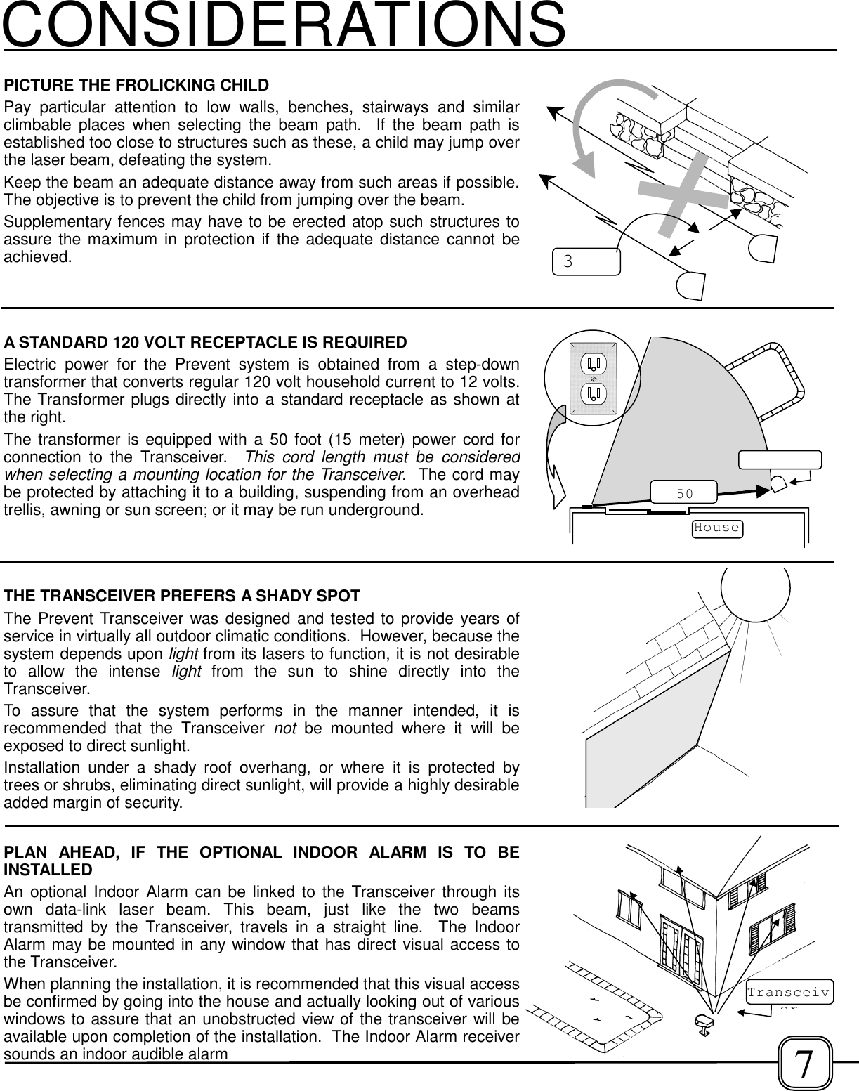 PICTURE THE FROLICKING CHILDPay particular attention to low walls, benches, stairways and similarclimbable places when selecting the beam path.  If the beam path isestablished too close to structures such as these, a child may jump overthe laser beam, defeating the system.Keep the beam an adequate distance away from such areas if possible.The objective is to prevent the child from jumping over the beam.Supplementary fences may have to be erected atop such structures toassure the maximum in protection if the adequate distance cannot beachieved.CONSIDERATIONSA STANDARD 120 VOLT RECEPTACLE IS REQUIREDElectric power for the Prevent system is obtained from a step-downtransformer that converts regular 120 volt household current to 12 volts.The Transformer plugs directly into a standard receptacle as shown atthe right.The transformer is equipped with a 50 foot (15 meter) power cord forconnection to the Transceiver.  This cord length must be consideredwhen selecting a mounting location for the Transceiver.  The cord maybe protected by attaching it to a building, suspending from an overheadtrellis, awning or sun screen; or it may be run underground.THE TRANSCEIVER PREFERS A SHADY SPOTThe Prevent Transceiver was designed and tested to provide years ofservice in virtually all outdoor climatic conditions.  However, because thesystem depends upon light from its lasers to function, it is not desirableto allow the intense light from the sun to shine directly into theTransceiver.To assure that the system performs in the manner intended, it isrecommended that the Transceiver not be mounted where it will beexposed to direct sunlight.Installation under a shady roof overhang, or where it is protected bytrees or shrubs, eliminating direct sunlight, will provide a highly desirableadded margin of security.House50PLAN AHEAD, IF THE OPTIONAL INDOOR ALARM IS TO BEINSTALLEDAn optional Indoor Alarm can be linked to the Transceiver through itsown data-link laser beam. This beam, just like the two beamstransmitted by the Transceiver, travels in a straight line.  The IndoorAlarm may be mounted in any window that has direct visual access tothe Transceiver.When planning the installation, it is recommended that this visual accessbe confirmed by going into the house and actually looking out of variouswindows to assure that an unobstructed view of the transceiver will beavailable upon completion of the installation.  The Indoor Alarm receiversounds an indoor audible alarm37Transceiver