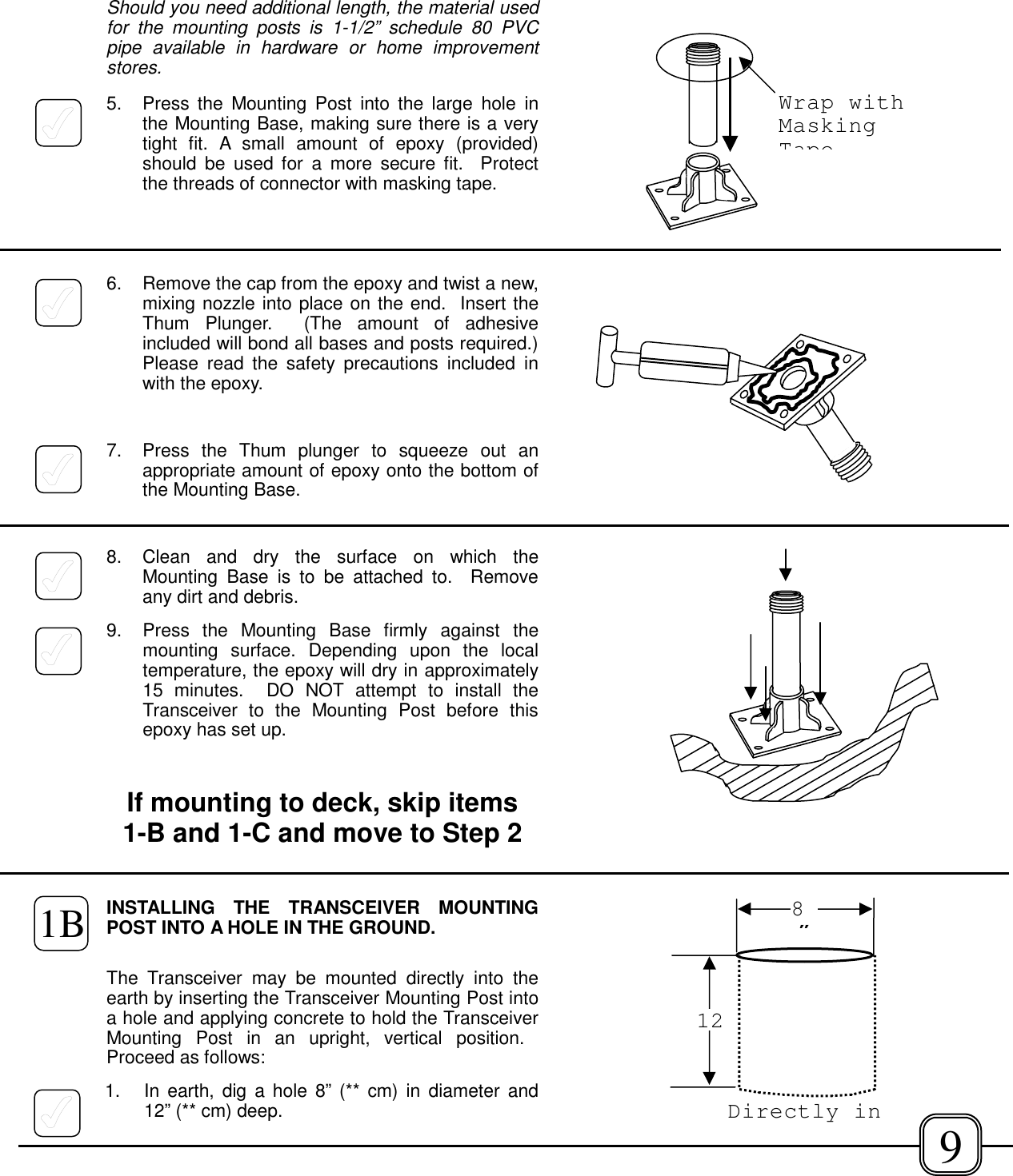 Should you need additional length, the material usedfor the mounting posts is 1-1/2” schedule 80 PVCpipe available in hardware or home improvementstores.5. Press the Mounting Post into the large hole inthe Mounting Base, making sure there is a verytight fit. A small amount of epoxy (provided)should be used for a more secure fit.  Protectthe threads of connector with masking tape.6. Remove the cap from the epoxy and twist a new,mixing nozzle into place on the end.  Insert theThum Plunger.  (The amount of adhesiveincluded will bond all bases and posts required.)Please read the safety precautions included inwith the epoxy.7. Press the Thum plunger to squeeze out anappropriate amount of epoxy onto the bottom ofthe Mounting Base.8. Clean and dry the surface on which theMounting Base is to be attached to.  Removeany dirt and debris.9.  Press the Mounting Base firmly against themounting surface. Depending upon the localtemperature, the epoxy will dry in approximately15 minutes.  DO NOT attempt to install theTransceiver to the Mounting Post before thisepoxy has set up.If mounting to deck, skip items1-B and 1-C and move to Step 2INSTALLING THE TRANSCEIVER MOUNTINGPOST INTO A HOLE IN THE GROUND.The Transceiver may be mounted directly into theearth by inserting the Transceiver Mounting Post intoa hole and applying concrete to hold the TransceiverMounting Post in an upright, vertical position. Proceed as follows:1. In earth, dig a hole 8” (** cm) in diameter and12” (** cm) deep.128”Directly in 9Wrap withMaskingTape1B