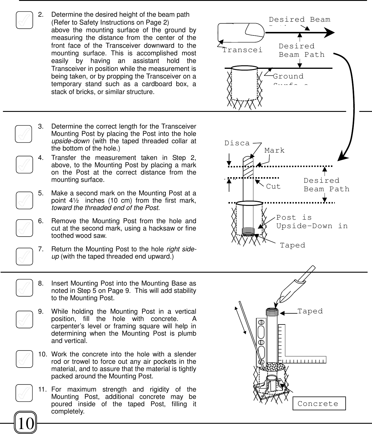 2. Determine the desired height of the beam path(Refer to Safety Instructions on Page 2)above the mounting surface of the ground bymeasuring the distance from the center of thefront face of the Transceiver downward to themounting surface. This is accomplished mosteasily by having an assistant hold theTransceiver in position while the measurement isbeing taken, or by propping the Transceiver on atemporary stand such as a cardboard box, astack of bricks, or similar structure.3. Determine the correct length for the TransceiverMounting Post by placing the Post into the holeupside-down (with the taped threaded collar atthe bottom of the hole.)4. Transfer the measurement taken in Step 2,above, to the Mounting Post by placing a markon the Post at the correct distance from themounting surface.5. Make a second mark on the Mounting Post at apoint 4½  inches (10 cm) from the first mark,toward the threaded end of the Post.6. Remove the Mounting Post from the hole andcut at the second mark, using a hacksaw or finetoothed wood saw.7. Return the Mounting Post to the hole right side-up (with the taped threaded end upward.)8. Insert Mounting Post into the Mounting Base asnoted in Step 5 on Page 9.  This will add stabilityto the Mounting Post.9.  While holding the Mounting Post in a verticalposition, fill the hole with concrete.  Acarpenter’s level or framing square will help indetermining when the Mounting Post is plumband vertical.10. Work the concrete into the hole with a slenderrod or trowel to force out any air pockets in thematerial, and to assure that the material is tightlypacked around the Mounting Post.11. For maximum strength and rigidity of theMounting Post, additional concrete may bepoured inside of the taped Post, filling itcompletely.Post isUpside-Down in4½”DiscaDesiredBeam PathMarkCutDesired BeamPthTransceiGroundSurfa eDesiredBeam PathTapedConcrete10Taped