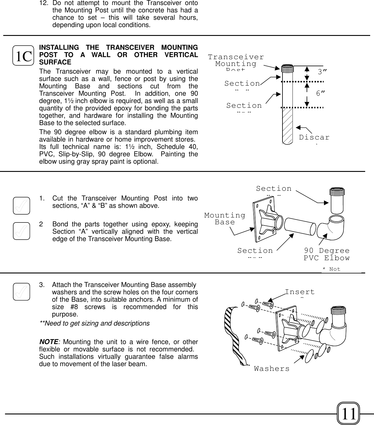 12. Do not attempt to mount the Transceiver ontothe Mounting Post until the concrete has had achance to set – this will take several hours,depending upon local conditions.INSTALLING THE TRANSCEIVER MOUNTINGPOST TO A WALL OR OTHER VERTICALSURFACEThe Transceiver may be mounted to a verticalsurface such as a wall, fence or post by using theMounting Base and sections cut from theTransceiver Mounting Post.  In addition, one 90degree, 1½ inch elbow is required, as well as a smallquantity of the provided epoxy for bonding the partstogether, and hardware for installing the MountingBase to the selected surface.The 90 degree elbow is a standard plumbing itemavailable in hardware or home improvement stores. Its full technical name is: 1½ inch, Schedule 40,PVC, Slip-by-Slip, 90 degree Elbow.  Painting theelbow using gray spray paint is optional.1. Cut the Transceiver Mounting Post into twosections, “A” &amp; “B” as shown above. 2 Bond the parts together using epoxy, keepingSection “A” vertically aligned with the verticaledge of the Transceiver Mounting Base.3.  Attach the Transceiver Mounting Base assemblywashers and the screw holes on the four cornersof the Base, into suitable anchors. A minimum ofsize #8 screws is recommended for thispurpose.**Need to get sizing and descriptionsNOTE: Mounting the unit to a wire fence, or otherflexible or movable surface is not recommended. Such installations virtually guarantee false alarmsdue to movement of the laser beam.3”6”Section“”DiscardSection“B”TransceiverMountingPostSection“B”Section“”MountingBase90 DegreePVC ElbowWashers1CInserts11*Not