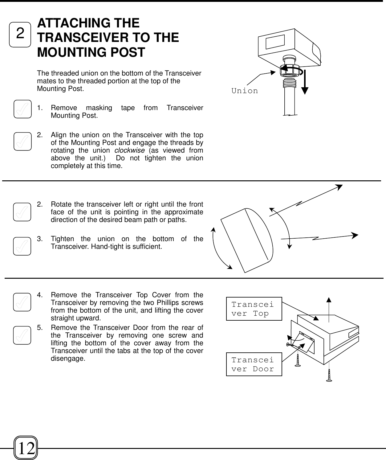 ATTACHING THETRANSCEIVER TO THEMOUNTING POST The threaded union on the bottom of the Transceivermates to the threaded portion at the top of theMounting Post.1. Remove masking tape from TransceiverMounting Post.2. Align the union on the Transceiver with the topof the Mounting Post and engage the threads byrotating the union clockwise  (as viewed fromabove the unit.)  Do not tighten the unioncompletely at this time.2. Rotate the transceiver left or right until the frontface of the unit is pointing in the approximatedirection of the desired beam path or paths.3. Tighten the union on the bottom of theTransceiver. Hand-tight is sufficient. 4. Remove the Transceiver Top Cover from theTransceiver by removing the two Phillips screwsfrom the bottom of the unit, and lifting the coverstraight upward.5. Remove the Transceiver Door from the rear ofthe Transceiver by removing one screw andlifting the bottom of the cover away from theTransceiver until the tabs at the top of the coverdisengage.212UnionTransceiver DoorTransceiver Top