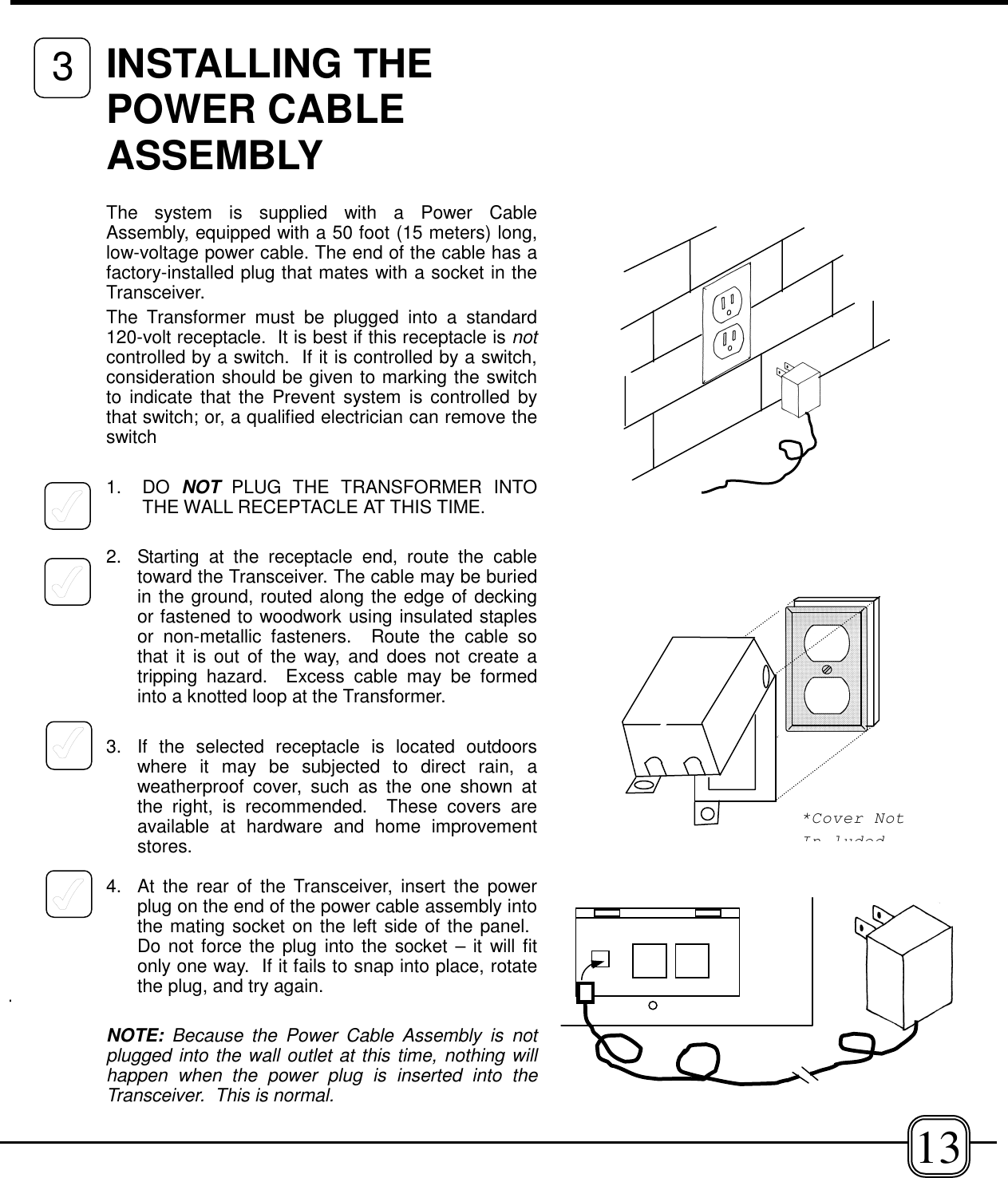 INSTALLING THEPOWER CABLEASSEMBLYThe system is supplied with a Power CableAssembly, equipped with a 50 foot (15 meters) long,low-voltage power cable. The end of the cable has afactory-installed plug that mates with a socket in theTransceiver. The Transformer must be plugged into a standard120-volt receptacle.  It is best if this receptacle is notcontrolled by a switch.  If it is controlled by a switch,consideration should be given to marking the switchto indicate that the Prevent system is controlled bythat switch; or, a qualified electrician can remove theswitch1. DO NOT PLUG THE TRANSFORMER INTOTHE WALL RECEPTACLE AT THIS TIME.2.  Starting at the receptacle end, route the cabletoward the Transceiver. The cable may be buriedin the ground, routed along the edge of deckingor fastened to woodwork using insulated staplesor non-metallic fasteners.  Route the cable sothat it is out of the way, and does not create atripping hazard.  Excess cable may be formedinto a knotted loop at the Transformer.3.  If the selected receptacle is located outdoorswhere it may be subjected to direct rain, aweatherproof cover, such as the one shown atthe right, is recommended.  These covers areavailable at hardware and home improvementstores.4.  At the rear of the Transceiver, insert the powerplug on the end of the power cable assembly intothe mating socket on the left side of the panel. Do not force the plug into the socket – it will fitonly one way.  If it fails to snap into place, rotatethe plug, and try again.NOTE: Because the Power Cable Assembly is notplugged into the wall outlet at this time, nothing willhappen when the power plug is inserted into theTransceiver.  This is normal.133*Cover NotIn luded