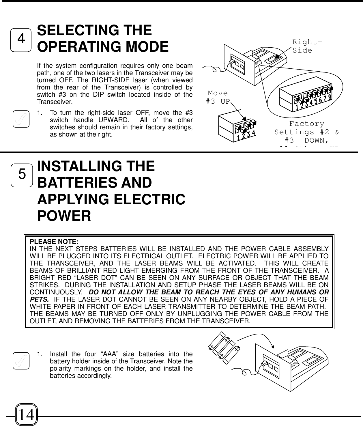 SELECTING THEOPERATING MODEIf the system configuration requires only one beampath, one of the two lasers in the Transceiver may beturned OFF. The RIGHT-SIDE laser (when viewedfrom the rear of the Transceiver) is controlled byswitch #3 on the DIP switch located inside of theTransceiver.1. To turn the right-side laser OFF, move the #3switch handle UPWARD.  All of the otherswitches should remain in their factory settings,as shown at the right.INSTALLING THEBATTERIES ANDAPPLYING ELECTRICPOWER1. Install the four “AAA” size batteries into thebattery holder inside of the Transceiver. Note thepolarity markings on the holder, and install thebatteries accordingly.PLEASE NOTE:IN THE NEXT STEPS BATTERIES WILL BE INSTALLED AND THE POWER CABLE ASSEMBLYWILL BE PLUGGED INTO ITS ELECTRICAL OUTLET.  ELECTRIC POWER WILL BE APPLIED TOTHE TRANSCEIVER, AND THE LASER BEAMS WILL BE ACTIVATED.  THIS WILL CREATEBEAMS OF BRILLIANT RED LIGHT EMERGING FROM THE FRONT OF THE TRANSCEIVER.  ABRIGHT RED “LASER DOT” CAN BE SEEN ON ANY SURFACE OR OBJECT THAT THE BEAMSTRIKES.  DURING THE INSTALLATION AND SETUP PHASE THE LASER BEAMS WILL BE ONCONTINUOUSLY.  DO NOT ALLOW THE BEAM TO REACH THE EYES OF ANY HUMANS ORPETS.  IF THE LASER DOT CANNOT BE SEEN ON ANY NEARBY OBJECT, HOLD A PIECE OFWHITE PAPER IN FRONT OF EACH LASER TRANSMITTER TO DETERMINE THE BEAM PATH. THE BEAMS MAY BE TURNED OFF ONLY BY UNPLUGGING THE POWER CABLE FROM THEOUTLET, AND REMOVING THE BATTERIES FROM THE TRANSCEIVER.14Right-SideMove#3 UPFactorySettings #2 &amp;#3 DOWN,ll Oth UP45