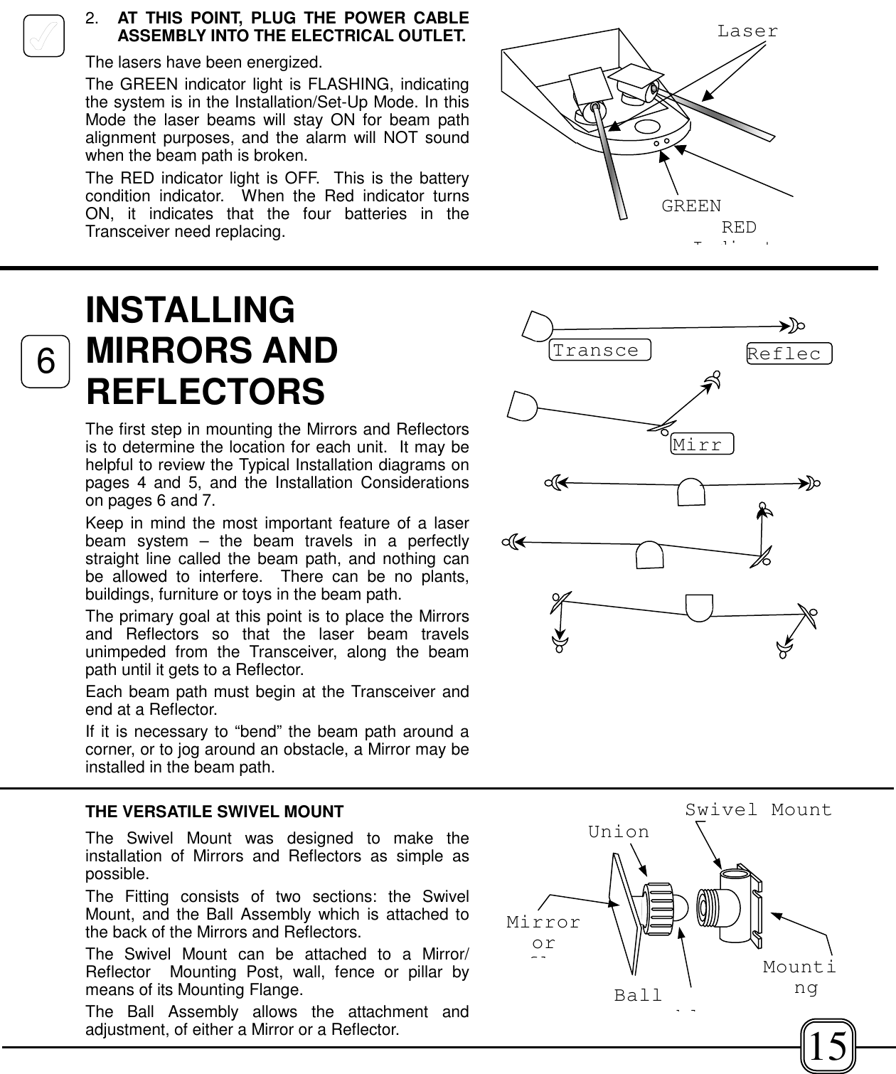 2. AT THIS POINT, PLUG THE POWER CABLEASSEMBLY INTO THE ELECTRICAL OUTLET.The lasers have been energized. The GREEN indicator light is FLASHING, indicatingthe system is in the Installation/Set-Up Mode. In thisMode the laser beams will stay ON for beam pathalignment purposes, and the alarm will NOT soundwhen the beam path is broken.The RED indicator light is OFF.  This is the batterycondition indicator.  When the Red indicator turnsON, it indicates that the four batteries in theTransceiver need replacing.INSTALLINGMIRRORS ANDREFLECTORSThe first step in mounting the Mirrors and Reflectorsis to determine the location for each unit.  It may behelpful to review the Typical Installation diagrams onpages 4 and 5, and the Installation Considerationson pages 6 and 7.Keep in mind the most important feature of a laserbeam system – the beam travels in a perfectlystraight line called the beam path, and nothing canbe allowed to interfere.  There can be no plants,buildings, furniture or toys in the beam path.The primary goal at this point is to place the Mirrorsand Reflectors so that the laser beam travelsunimpeded from the Transceiver, along the beampath until it gets to a Reflector.Each beam path must begin at the Transceiver andend at a Reflector.If it is necessary to “bend” the beam path around acorner, or to jog around an obstacle, a Mirror may beinstalled in the beam path.THE VERSATILE SWIVEL MOUNTThe Swivel Mount was designed to make theinstallation of Mirrors and Reflectors as simple aspossible. The Fitting consists of two sections: the SwivelMount, and the Ball Assembly which is attached tothe back of the Mirrors and Reflectors.The Swivel Mount can be attached to a Mirror/Reflector  Mounting Post, wall, fence or pillar bymeans of its Mounting Flange.The Ball Assembly allows the attachment andadjustment, of either a Mirror or a Reflector.Transce ReflecMirrBallblMirrororflMountingSwivel MountUnionGREENREDIdi tLaser615