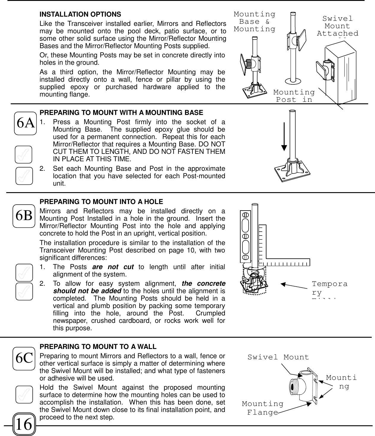 INSTALLATION OPTIONSLike the Transceiver installed earlier, Mirrors and Reflectorsmay be mounted onto the pool deck, patio surface, or tosome other solid surface using the Mirror/Reflector MountingBases and the Mirror/Reflector Mounting Posts supplied. Or, these Mounting Posts may be set in concrete directly intoholes in the ground. As a third option, the Mirror/Reflector Mounting may beinstalled directly onto a wall, fence or pillar by using thesupplied epoxy or purchased hardware applied to themounting flange.PREPARING TO MOUNT WITH A MOUNTING BASE1. Press a Mounting Post firmly into the socket of aMounting Base.  The supplied epoxy glue should beused for a permanent connection.  Repeat this for eachMirror/Reflector that requires a Mounting Base. DO NOTCUT THEM TO LENGTH, AND DO NOT FASTEN THEMIN PLACE AT THIS TIME.2. Set each Mounting Base and Post in the approximatelocation that you have selected for each Post-mountedunit. PREPARING TO MOUNT INTO A HOLEMirrors and Reflectors may be installed directly on aMounting Post Installed in a hole in the ground.  Insert theMirror/Reflector Mounting Post into the hole and applyingconcrete to hold the Post in an upright, vertical position. The installation procedure is similar to the installation of theTransceiver Mounting Post described on page 10, with twosignificant differences:1. The Posts are not cut to length until after initialalignment of the system.2.  To allow for easy system alignment, the concreteshould not be added to the holes until the alignment iscompleted.  The Mounting Posts should be held in avertical and plumb position by packing some temporaryfilling into the hole, around the Post.  Crumplednewspaper, crushed cardboard, or rocks work well forthis purpose.PREPARING TO MOUNT TO A WALLPreparing to mount Mirrors and Reflectors to a wall, fence orother vertical surface is simply a matter of determining wherethe Swivel Mount will be installed; and what type of fastenersor adhesive will be used.Hold the Swivel Mount against the proposed mountingsurface to determine how the mounting holes can be used toaccomplish the installation.  When this has been done, setthe Swivel Mount down close to its final installation point, andproceed to the next step.16MountingBase &amp;MountingMountingPost inSwivelMountAttachedllTemporaryFilliSwivel MountMountingMountingFlange6A6B6C