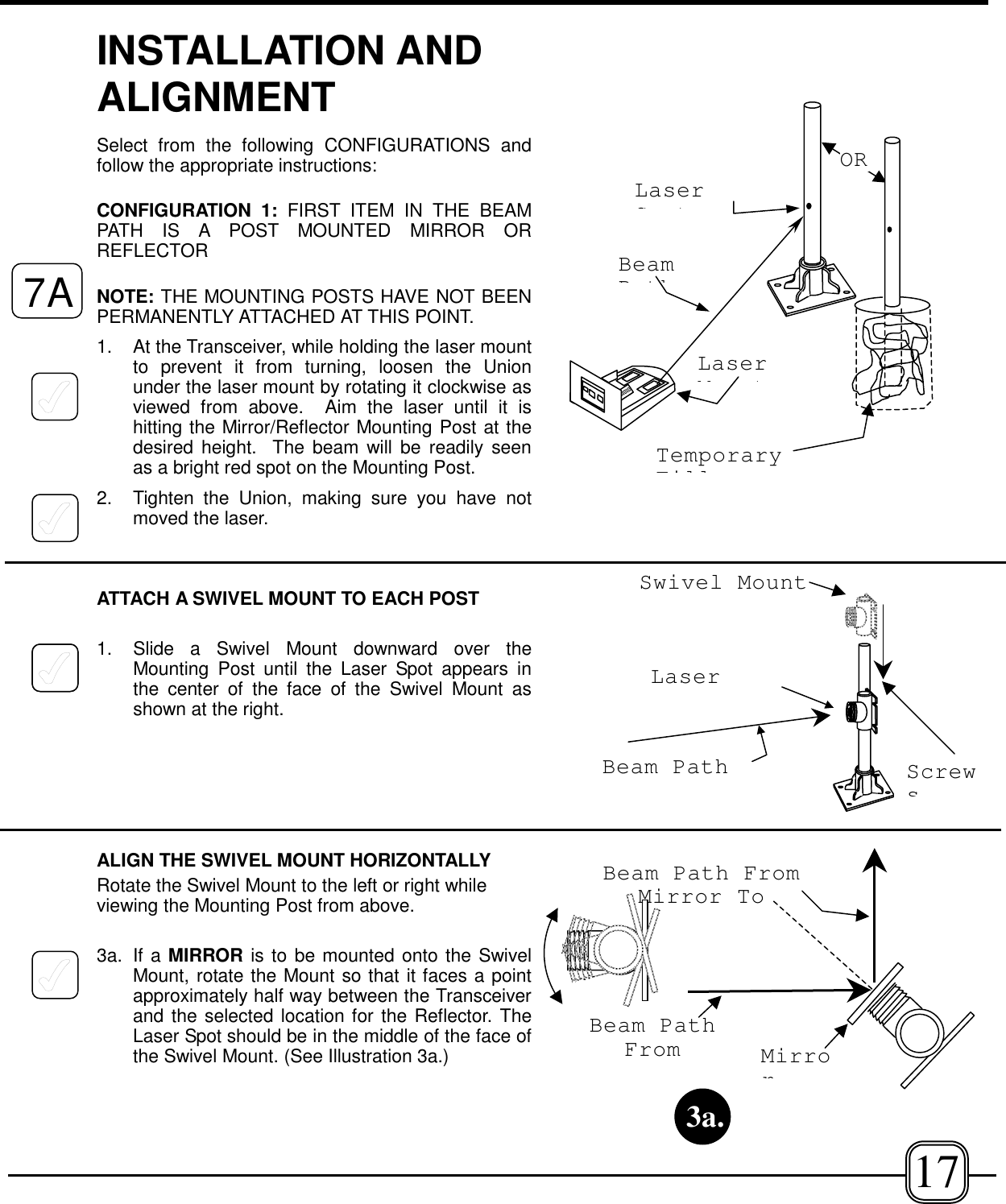 INSTALLATION ANDALIGNMENTSelect from the following CONFIGURATIONS andfollow the appropriate instructions:CONFIGURATION 1: FIRST ITEM IN THE BEAMPATH IS A POST MOUNTED MIRROR ORREFLECTOR NOTE: THE MOUNTING POSTS HAVE NOT BEENPERMANENTLY ATTACHED AT THIS POINT.1. At the Transceiver, while holding the laser mountto prevent it from turning, loosen the Unionunder the laser mount by rotating it clockwise asviewed from above.  Aim the laser until it ishitting the Mirror/Reflector Mounting Post at thedesired height.  The beam will be readily seenas a bright red spot on the Mounting Post.2. Tighten the Union, making sure you have notmoved the laser.ATTACH A SWIVEL MOUNT TO EACH POST1.  Slide a Swivel Mount downward over theMounting Post until the Laser Spot appears inthe center of the face of the Swivel Mount asshown at the right.ALIGN THE SWIVEL MOUNT HORIZONTALLYRotate the Swivel Mount to the left or right whileviewing the Mounting Post from above. 3a. If a MIRROR is to be mounted onto the SwivelMount, rotate the Mount so that it faces a pointapproximately half way between the Transceiverand the selected location for the Reflector. TheLaser Spot should be in the middle of the face ofthe Swivel Mount. (See Illustration 3a.)LaserMtLaserStBeamPthORTemporaryFillBeam PathFromBeam Path FromMirror ToMirror3a.Beam PathLaserSwivel Mount7A17Screws