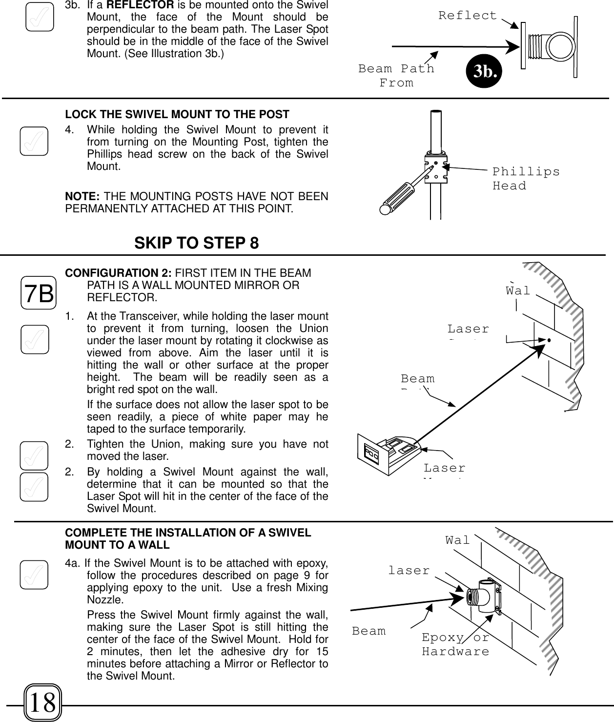 3b. If a REFLECTOR is be mounted onto the SwivelMount, the face of the Mount should beperpendicular to the beam path. The Laser Spotshould be in the middle of the face of the SwivelMount. (See Illustration 3b.)LOCK THE SWIVEL MOUNT TO THE POST4. While holding the Swivel Mount to prevent itfrom turning on the Mounting Post, tighten thePhillips head screw on the back of the SwivelMount.NOTE: THE MOUNTING POSTS HAVE NOT BEENPERMANENTLY ATTACHED AT THIS POINT.SKIP TO STEP 8CONFIGURATION 2: FIRST ITEM IN THE BEAMPATH IS A WALL MOUNTED MIRROR ORREFLECTOR.1. At the Transceiver, while holding the laser mountto prevent it from turning, loosen the Unionunder the laser mount by rotating it clockwise asviewed from above. Aim the laser until it ishitting the wall or other surface at the properheight.  The beam will be readily seen as abright red spot on the wall.If the surface does not allow the laser spot to beseen readily, a piece of white paper may hetaped to the surface temporarily.2. Tighten the Union, making sure you have notmoved the laser.2.  By holding a Swivel Mount against the wall,determine that it can be mounted so that theLaser Spot will hit in the center of the face of theSwivel Mount.COMPLETE THE INSTALLATION OF A SWIVELMOUNT TO A WALL4a. If the Swivel Mount is to be attached with epoxy,follow the procedures described on page 9 forapplying epoxy to the unit.  Use a fresh MixingNozzle.Press the Swivel Mount firmly against the wall,making sure the Laser Spot is still hitting thecenter of the face of the Swivel Mount.  Hold for2 minutes, then let the adhesive dry for 15minutes before attaching a Mirror or Reflector tothe Swivel Mount.WalBeamPthLaserMtLaserStPhillipsHeadReflectBeam PathFrom 3b.WalBeamlaserEpoxy orHardware7B18