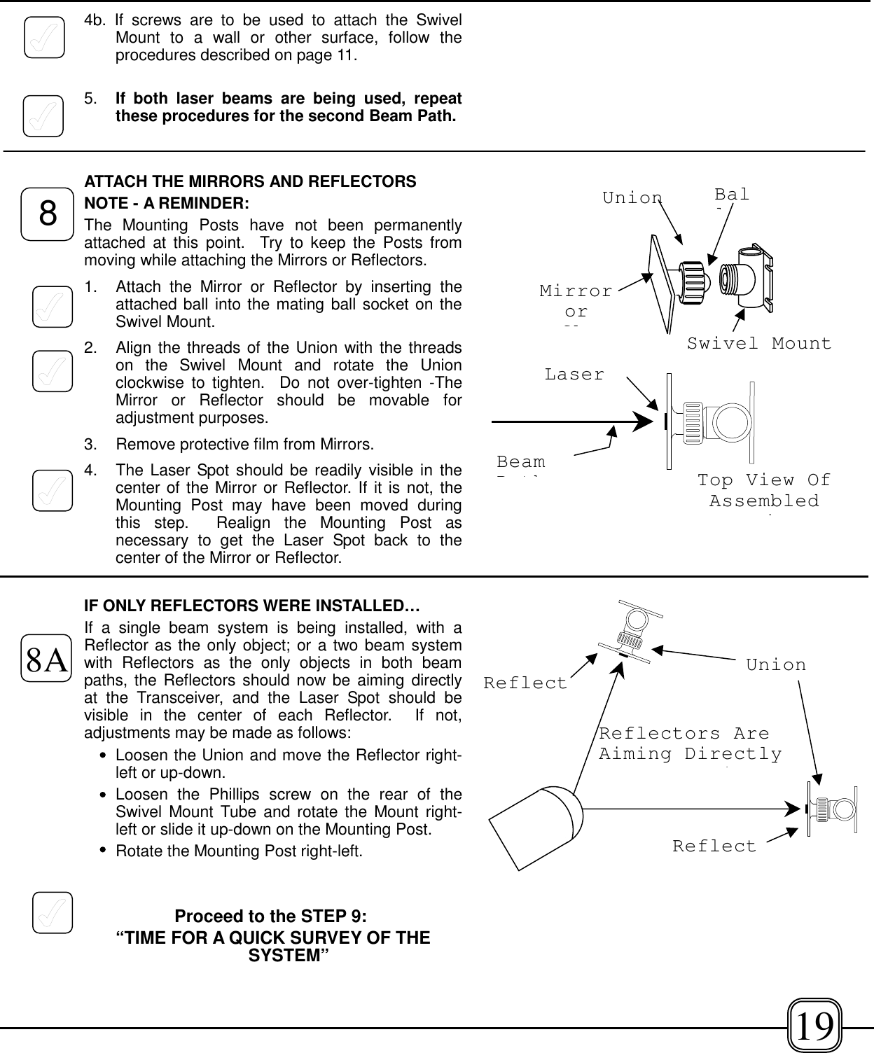 4b. If screws are to be used to attach the SwivelMount to a wall or other surface, follow theprocedures described on page 11.5. If both laser beams are being used, repeatthese procedures for the second Beam Path.ATTACH THE MIRRORS AND REFLECTORSNOTE - A REMINDER:The Mounting Posts have not been permanentlyattached at this point.  Try to keep the Posts frommoving while attaching the Mirrors or Reflectors.1.  Attach the Mirror or Reflector by inserting theattached ball into the mating ball socket on theSwivel Mount.2.  Align the threads of the Union with the threadson the Swivel Mount and rotate the Unionclockwise to tighten.  Do not over-tighten -TheMirror or Reflector should be movable foradjustment purposes.3.  Remove protective film from Mirrors.4.  The Laser Spot should be readily visible in thecenter of the Mirror or Reflector. If it is not, theMounting Post may have been moved duringthis step.  Realign the Mounting Post asnecessary to get the Laser Spot back to thecenter of the Mirror or Reflector.IF ONLY REFLECTORS WERE INSTALLED…If a single beam system is being installed, with aReflector as the only object; or a two beam systemwith Reflectors as the only objects in both beampaths, the Reflectors should now be aiming directlyat the Transceiver, and the Laser Spot should bevisible in the center of each Reflector.  If not,adjustments may be made as follows:Loosen the Union and move the Reflector right-left or up-down.Loosen the Phillips screw on the rear of theSwivel Mount Tube and rotate the Mount right-left or slide it up-down on the Mounting Post.Rotate the Mounting Post right-left.Proceed to the STEP 9: “TIME FOR A QUICK SURVEY OF THESYSTEM”ReflectReflectReflectors AreAiming DirectlyiTop View OfAssemblediLaserBeamPthBallMirrororflUnionSwivel Mount88A Union19