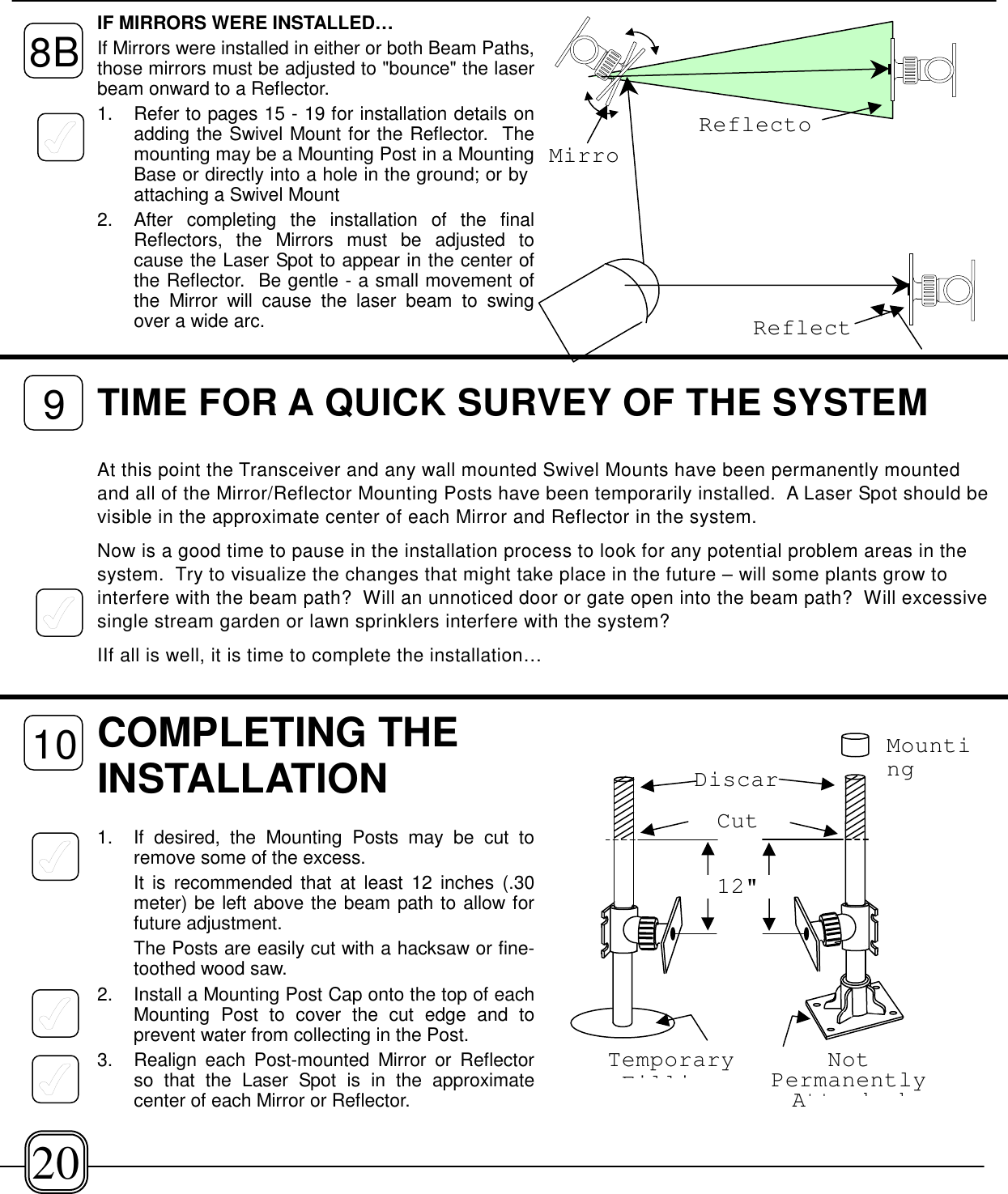 IF MIRRORS WERE INSTALLED…If Mirrors were installed in either or both Beam Paths,those mirrors must be adjusted to &quot;bounce&quot; the laserbeam onward to a Reflector.1.  Refer to pages 15 - 19 for installation details onadding the Swivel Mount for the Reflector.  Themounting may be a Mounting Post in a MountingBase or directly into a hole in the ground; or by attaching a Swivel Mount2.  After completing the installation of the finalReflectors, the Mirrors must be adjusted tocause the Laser Spot to appear in the center ofthe Reflector.  Be gentle - a small movement ofthe Mirror will cause the laser beam to swingover a wide arc.COMPLETING THEINSTALLATION1. If desired, the Mounting Posts may be cut toremove some of the excess. It is recommended that at least 12 inches (.30meter) be left above the beam path to allow forfuture adjustment.The Posts are easily cut with a hacksaw or fine-toothed wood saw.2. Install a Mounting Post Cap onto the top of eachMounting Post to cover the cut edge and toprevent water from collecting in the Post.3.  Realign each Post-mounted Mirror or Reflectorso that the Laser Spot is in the approximatecenter of each Mirror or Reflector.12&quot;DiscarCutTemporaryFilliNotPermanentlyAtt h dMounting8BTIME FOR A QUICK SURVEY OF THE SYSTEMAt this point the Transceiver and any wall mounted Swivel Mounts have been permanently mountedand all of the Mirror/Reflector Mounting Posts have been temporarily installed.  A Laser Spot should bevisible in the approximate center of each Mirror and Reflector in the system.Now is a good time to pause in the installation process to look for any potential problem areas in thesystem.  Try to visualize the changes that might take place in the future – will some plants grow tointerfere with the beam path?  Will an unnoticed door or gate open into the beam path?  Will excessivesingle stream garden or lawn sprinklers interfere with the system?IIf all is well, it is time to complete the installation…ReflectoReflectMirro91020