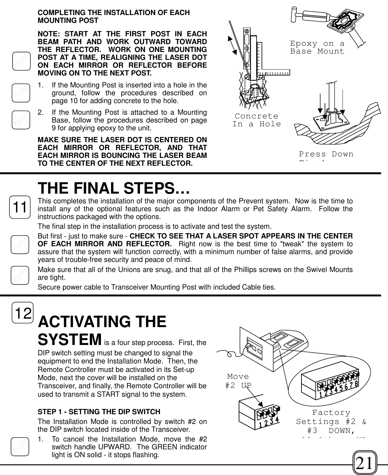 COMPLETING THE INSTALLATION OF EACHMOUNTING POSTNOTE: START AT THE FIRST POST IN EACHBEAM PATH AND WORK OUTWARD TOWARDTHE REFLECTOR.  WORK ON ONE MOUNTINGPOST AT A TIME, REALIGNING THE LASER DOTON EACH MIRROR OR REFLECTOR BEFOREMOVING ON TO THE NEXT POST.1. If the Mounting Post is inserted into a hole in theground, follow the procedures described onpage 10 for adding concrete to the hole.2.  If the Mounting Post is attached to a MountingBase, follow the procedures described on page9 for applying epoxy to the unit.MAKE SURE THE LASER DOT IS CENTERED ONEACH MIRROR OR REFLECTOR, AND THATEACH MIRROR IS BOUNCING THE LASER BEAMTO THE CENTER OF THE NEXT REFLECTOR.THE FINAL STEPS…This completes the installation of the major components of the Prevent system.  Now is the time toinstall any of the optional features such as the Indoor Alarm or Pet Safety Alarm.  Follow theinstructions packaged with the options.The final step in the installation process is to activate and test the system.But first - just to make sure - CHECK TO SEE THAT A LASER SPOT APPEARS IN THE CENTEROF EACH MIRROR AND REFLECTOR.  Right now is the best time to &quot;tweak&quot; the system toassure that the system will function correctly, with a minimum number of false alarms, and provideyears of trouble-free security and peace of mind.Make sure that all of the Unions are snug, and that all of the Phillips screws on the Swivel Mountsare tight. Secure power cable to Transceiver Mounting Post with included Cable ties.ACTIVATING THESYSTEM is a four step process.  First, theDIP switch setting must be changed to signal theequipment to end the Installation Mode.  Then, theRemote Controller must be activated in its Set-upMode, next the cover will be installed on theTransceiver, and finally, the Remote Controller will beused to transmit a START signal to the system.STEP 1 - SETTING THE DIP SWITCHThe Installation Mode is controlled by switch #2 onthe DIP switch located inside of the Transceiver.1. To cancel the Installation Mode, move the #2switch handle UPWARD.  The GREEN indicatorlight is ON solid - it stops flashing.FactorySettings #2 &amp;#3 DOWN,ll Oth UPMove#2 UP1112ConcreteIn a HoleEpoxy on aBase MountPress DownFirml21