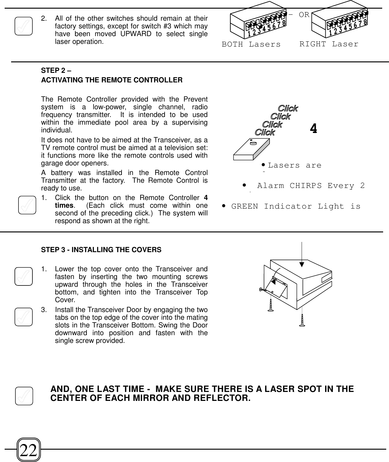 2. All of the other switches should remain at theirfactory settings, except for switch #3 which mayhave been moved UPWARD to select singlelaser operation.STEP 2 –ACTIVATING THE REMOTE CONTROLLERThe Remote Controller provided with the Preventsystem is a low-power, single channel, radiofrequency transmitter.  It is intended to be usedwithin the immediate pool area by a supervisingindividual.It does not have to be aimed at the Transceiver, as aTV remote control must be aimed at a television set:it functions more like the remote controls used withgarage door openers.A battery was installed in the Remote ControlTransmitter at the factory.  The Remote Control isready to use. 1. Click the button on the Remote Controller 4times.  (Each click must come within onesecond of the preceding click.)  The system willrespond as shown at the right.STEP 3 - INSTALLING THE COVERS1. Lower the top cover onto the Transceiver andfasten by inserting the two mounting screwsupward through the holes in the Transceiverbottom, and tighten into the Transceiver TopCover.3.  Install the Transceiver Door by engaging the twotabs on the top edge of the cover into the matingslots in the Transceiver Bottom. Swing the Doordownward into position and fasten with thesingle screw provided.AND, ONE LAST TIME -  MAKE SURE THERE IS A LASER SPOT IN THECENTER OF EACH MIRROR AND REFLECTOR.22•Lasers areO•GREEN Indicator Light is•Alarm CHIRPS Every 2i4-ORBOTH Lasers RIGHT Laser