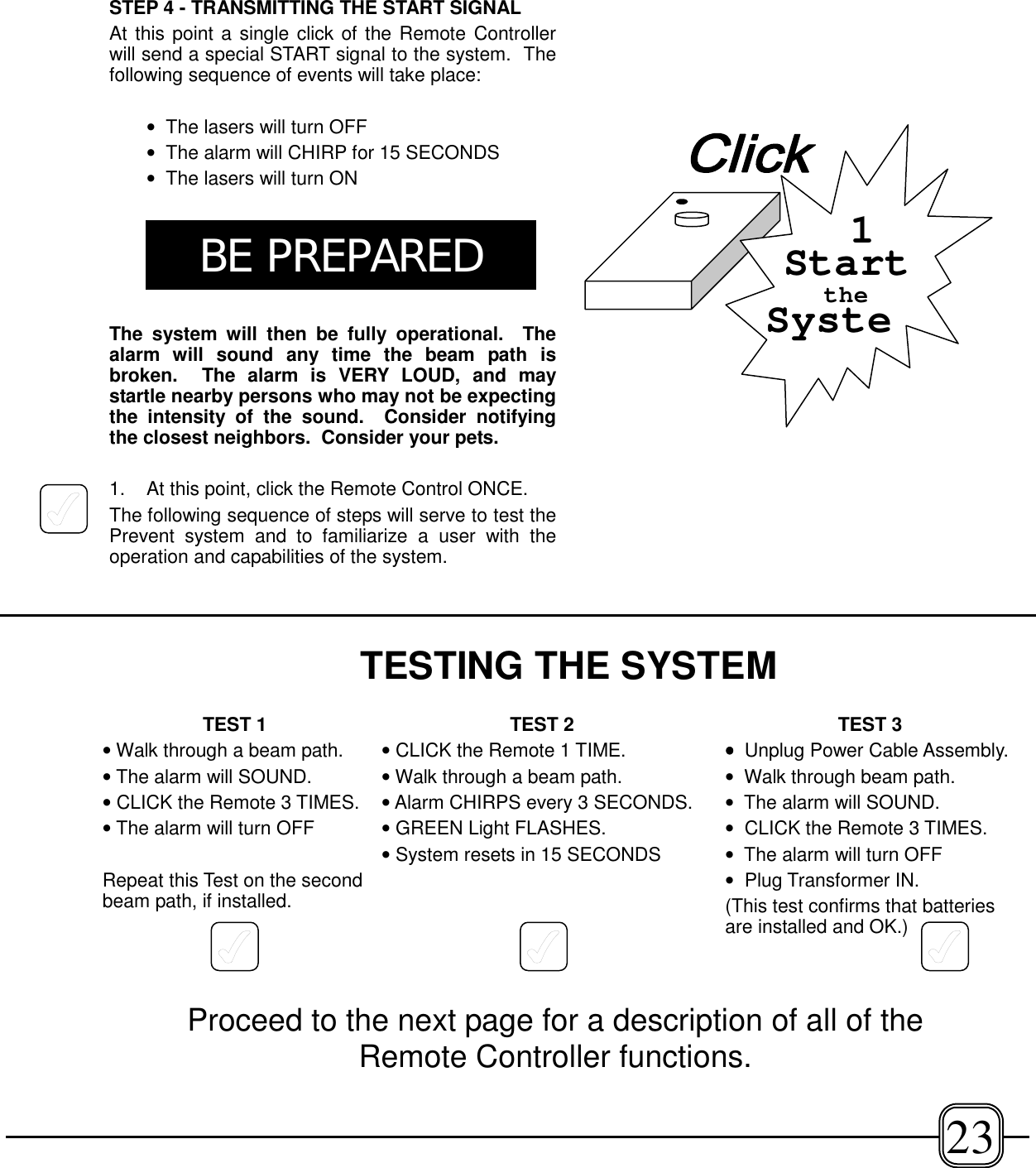 STEP 4 - TRANSMITTING THE START SIGNALAt this point a single click of the Remote Controllerwill send a special START signal to the system.  Thefollowing sequence of events will take place:•  The lasers will turn OFF•  The alarm will CHIRP for 15 SECONDS•  The lasers will turn ONThe system will then be fully operational.  Thealarm will sound any time the beam path isbroken.  The alarm is VERY LOUD, and maystartle nearby persons who may not be expectingthe intensity of the sound.  Consider notifyingthe closest neighbors.  Consider your pets.1. At this point, click the Remote Control ONCE.The following sequence of steps will serve to test thePrevent system and to familiarize a user with theoperation and capabilities of the system.SystetheStart123BE PREPAREDTESTING THE SYSTEMTEST 1• Walk through a beam path.• The alarm will SOUND. • CLICK the Remote 3 TIMES.• The alarm will turn OFFRepeat this Test on the secondbeam path, if installed.TEST 2• CLICK the Remote 1 TIME.• Walk through a beam path.• Alarm CHIRPS every 3 SECONDS.• GREEN Light FLASHES.• System resets in 15 SECONDSTEST 3••••  Unplug Power Cable Assembly.•  Walk through beam path.•  The alarm will SOUND.•  CLICK the Remote 3 TIMES.•  The alarm will turn OFF•  Plug Transformer IN.(This test confirms that batteriesare installed and OK.)Proceed to the next page for a description of all of theRemote Controller functions.