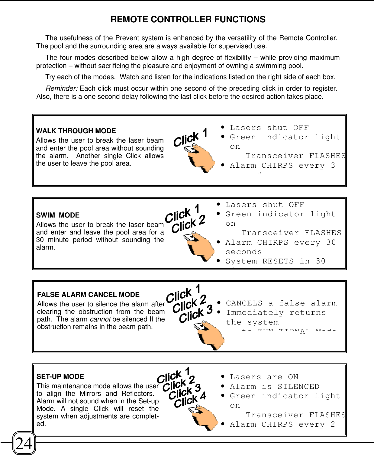 REMOTE CONTROLLER FUNCTIONSThe usefulness of the Prevent system is enhanced by the versatility of the Remote Controller. The pool and the surrounding area are always available for supervised use. The four modes described below allow a high degree of flexibility – while providing maximumprotection – without sacrificing the pleasure and enjoyment of owning a swimming pool.Try each of the modes.  Watch and listen for the indications listed on the right side of each box.Reminder: Each click must occur within one second of the preceding click in order to register. Also, there is a one second delay following the last click before the desired action takes place.FALSE ALARM CANCEL MODEAllows the user to silence the alarm afterclearing the obstruction from the beampath.  The alarm cannot be silenced If theobstruction remains in the beam path.•CANCELS a false alarm•Immediately returnsthe systemto FUN TIONAL ModeSWIM  MODEAllows the user to break the laser beamand enter and leave the pool area for a30 minute period without sounding thealarm.•Lasers shut OFF•Green indicator lightonTransceiver FLASHES•Alarm CHIRPS every 30seconds•System RESETS in 30iWALK THROUGH MODEAllows the user to break the laser beamand enter the pool area without soundingthe alarm.  Another single Click allowsthe user to leave the pool area.•Lasers shut OFF•Green indicator lightonTransceiver FLASHES•Alarm CHIRPS every 3dSET-UP MODEThis maintenance mode allows the userto align the Mirrors and Reflectors. Alarm will not sound when in the Set-upMode. A single Click will reset thesystem when adjustments are complet-ed.•Lasers are ON•Alarm is SILENCED•Green indicator lightonTransceiver FLASHES•Alarm CHIRPS every 224