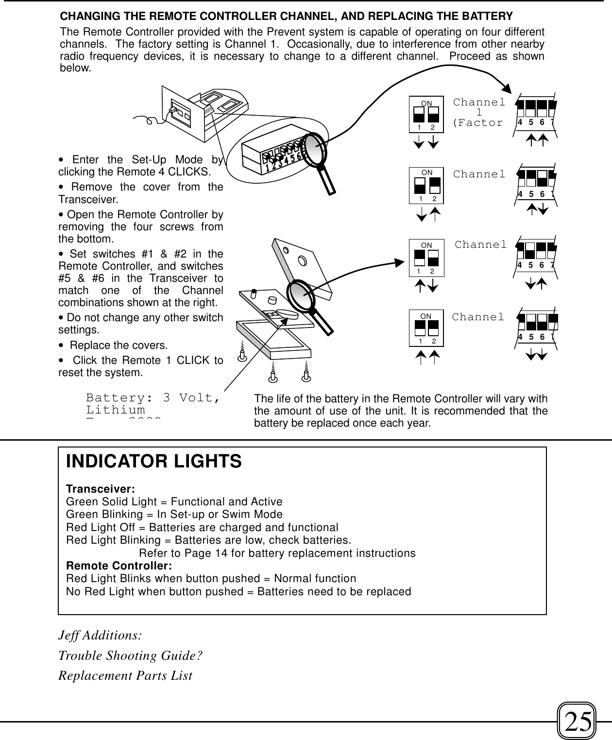 Jeff Additions:Trouble Shooting Guide?Replacement Parts List25Battery: 3 Volt,LithiumT 2032ON 1    2Channel4 5 6 74 5 6 7Channel1    2ON1    2ON4 5 6 7Channel1    2Channel1(Factor 4 5 6 7ONCHANGING THE REMOTE CONTROLLER CHANNEL, AND REPLACING THE BATTERYThe Remote Controller provided with the Prevent system is capable of operating on four differentchannels.  The factory setting is Channel 1.  Occasionally, due to interference from other nearbyradio frequency devices, it is necessary to change to a different channel.  Proceed as shownbelow.• Enter the Set-Up Mode byclicking the Remote 4 CLICKS.• Remove the cover from theTransceiver.• Open the Remote Controller byremoving the four screws fromthe bottom.• Set switches #1 &amp; #2 in theRemote Controller, and switches#5 &amp; #6 in the Transceiver tomatch one of the Channelcombinations shown at the right.• Do not change any other switchsettings.•  Replace the covers.•  Click the Remote 1 CLICK toreset the system.The life of the battery in the Remote Controller will vary withthe amount of use of the unit. It is recommended that thebattery be replaced once each year.INDICATOR LIGHTSTransceiver:Green Solid Light = Functional and ActiveGreen Blinking = In Set-up or Swim ModeRed Light Off = Batteries are charged and functionalRed Light Blinking = Batteries are low, check batteries. Refer to Page 14 for battery replacement instructionsRemote Controller:Red Light Blinks when button pushed = Normal functionNo Red Light when button pushed = Batteries need to be replaced