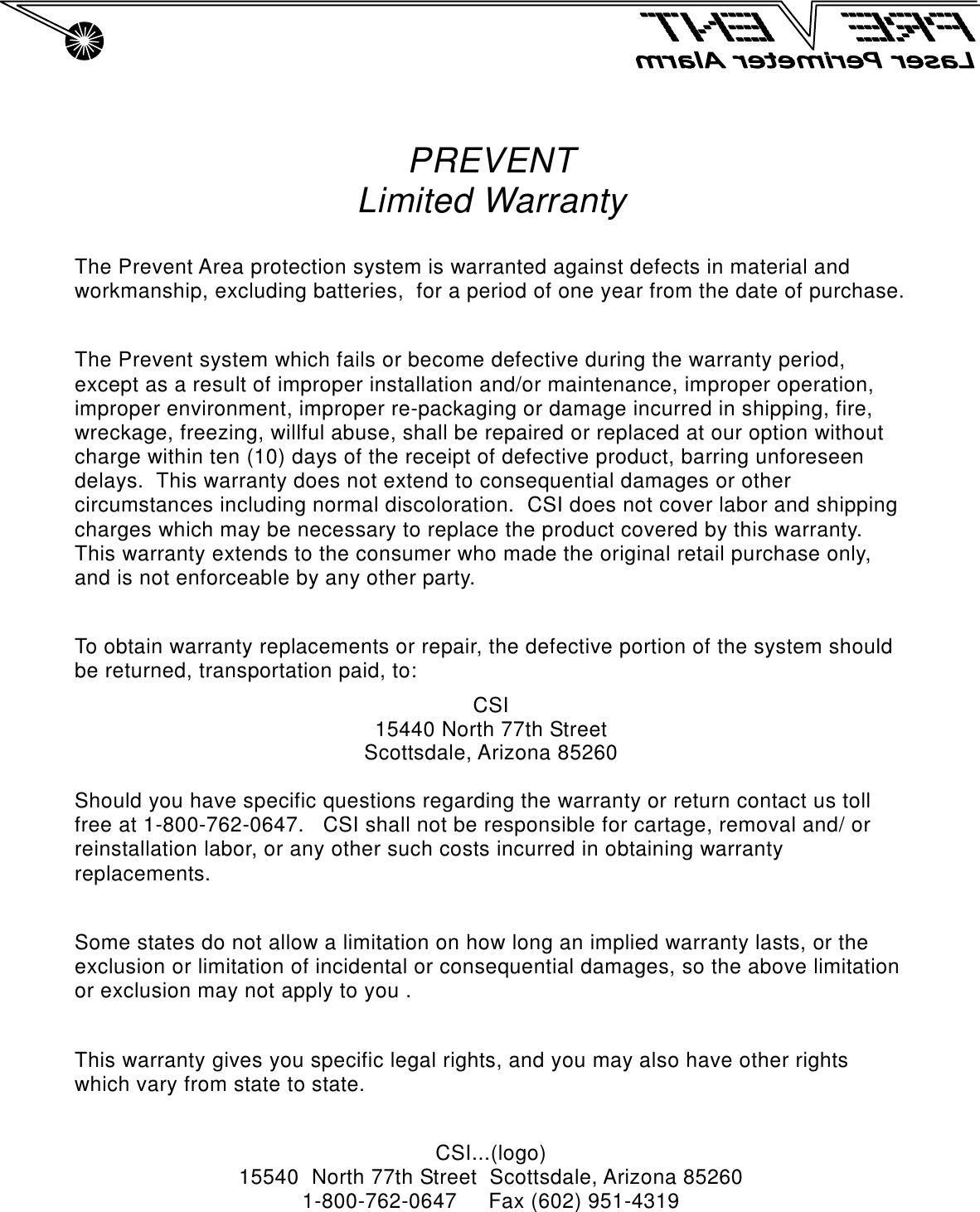 PREVENTLimited WarrantyThe Prevent Area protection system is warranted against defects in material andworkmanship, excluding batteries,  for a period of one year from the date of purchase.The Prevent system which fails or become defective during the warranty period,except as a result of improper installation and/or maintenance, improper operation,improper environment, improper re-packaging or damage incurred in shipping, fire,wreckage, freezing, willful abuse, shall be repaired or replaced at our option withoutcharge within ten (10) days of the receipt of defective product, barring unforeseendelays.  This warranty does not extend to consequential damages or othercircumstances including normal discoloration.  CSI does not cover labor and shippingcharges which may be necessary to replace the product covered by this warranty.   This warranty extends to the consumer who made the original retail purchase only,and is not enforceable by any other party.To obtain warranty replacements or repair, the defective portion of the system shouldbe returned, transportation paid, to:CSI15440 North 77th StreetScottsdale, Arizona 85260Should you have specific questions regarding the warranty or return contact us tollfree at 1-800-762-0647.   CSI shall not be responsible for cartage, removal and/ orreinstallation labor, or any other such costs incurred in obtaining warrantyreplacements.Some states do not allow a limitation on how long an implied warranty lasts, or theexclusion or limitation of incidental or consequential damages, so the above limitationor exclusion may not apply to you .This warranty gives you specific legal rights, and you may also have other rightswhich vary from state to state.CSI...(logo)15540  North 77th Street  Scottsdale, Arizona 852601-800-762-0647     Fax (602) 951-4319