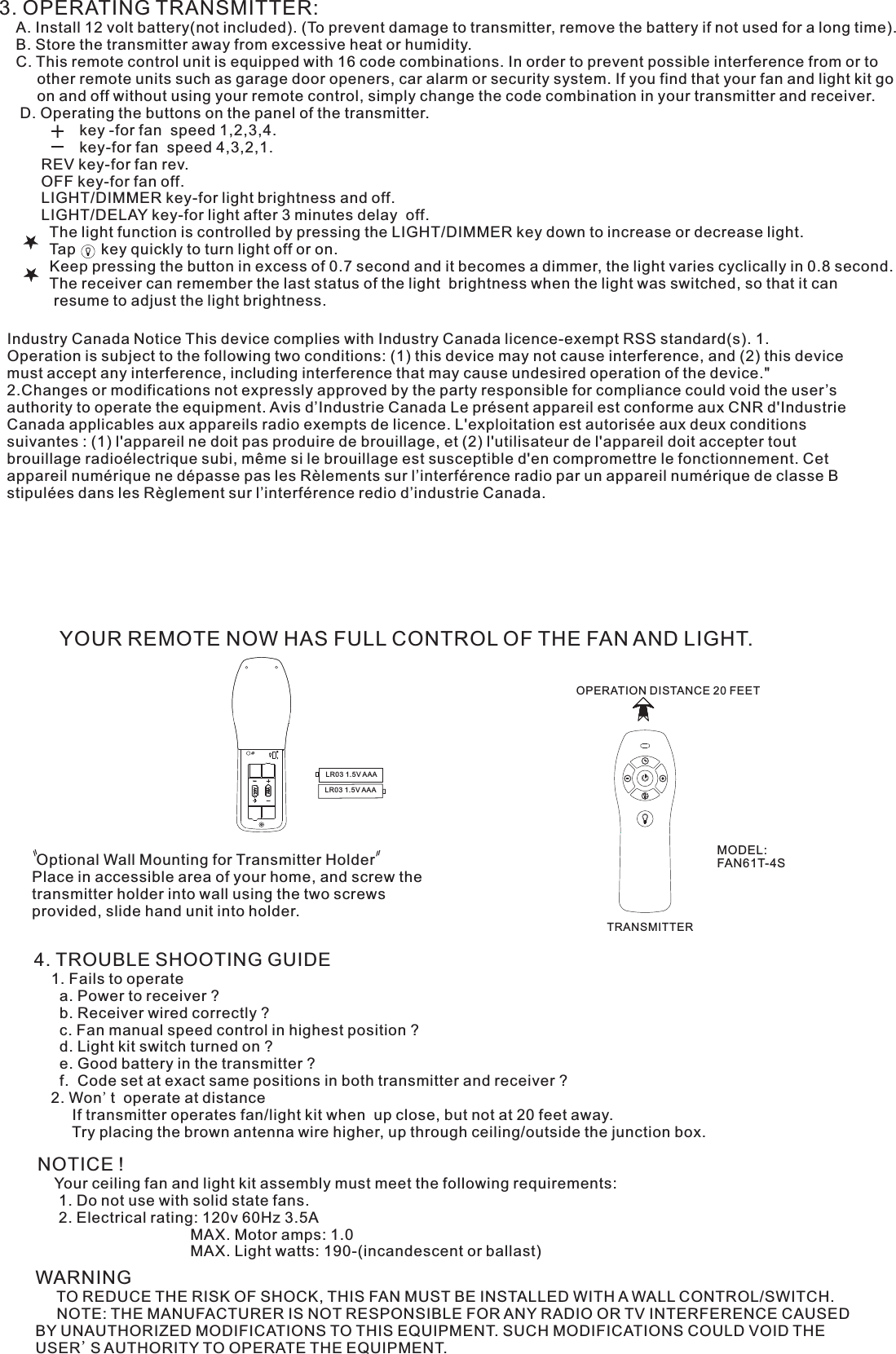 3. OPERATING TRANSMITTER:   A. Install 12 volt battery(not included). (To prevent damage to transmitter, remove the battery if not used for a long time).    B. Store the transmitter away from excessive heat or humidity.    C. This remote control unit is equipped with 16 code combinations. In order to prevent possible interference from or to          other remote units such as garage door openers, car alarm or security system. If you find that your fan and light kit go          on and off without using your remote control, simply change the code combination in your transmitter and receiver.      D. Operating the buttons on the panel of the transmitter.                   key -for fan  speed 1,2,3,4.                   key-for fan  speed 4,3,2,1.          REV key-for fan rev.          OFF key-for fan off.          LIGHT/DIMMER key-for light brightness and off.          LIGHT/DELAY key-for light after 3 minutes delay  off.            The light function is controlled by pressing the LIGHT/DIMMER key down to increase or decrease light.            Tap      key quickly to turn light off or on.              Keep pressing the button in excess of 0.7 second and it becomes a dimmer, the light varies cyclically in 0.8 second.            The receiver can remember the last status of the light  brightness when the light was switched, so that it can              resume to adjust the light brightness.YOUR REMOTE NOW HAS FULL CONTROL OF THE FAN AND LIGHT. Optional Wall Mounting for Transmitter HolderPlace in accessible area of your home, and screw the transmitter holder into wall using the two screws provided, slide hand unit into holder.4. TROUBLE SHOOTING GUIDE    1. Fails to operate      a. Power to receiver ?      b. Receiver wired correctly ?      c. Fan manual speed control in highest position ?      d. Light kit switch turned on ?      e. Good battery in the transmitter ?      f.  Code set at exact same positions in both transmitter and receiver ?    2. Won&apos;t  operate at distance         If transmitter operates fan/light kit when  up close, but not at 20 feet away.         Try placing the brown antenna wire higher, up through ceiling/outside the junction box.NOTICE !    Your ceiling fan and light kit assembly must meet the following requirements:     1. Do not use with solid state fans.     2. Electrical rating: 120v 60Hz 3.5A                                    MAX. Motor amps: 1.0                                    MAX. Light watts: 190-(incandescent or ballast)WARNING     TO REDUCE THE RISK OF SHOCK, THIS FAN MUST BE INSTALLED WITH A WALL CONTROL/SWITCH.     NOTE: THE MANUFACTURER IS NOT RESPONSIBLE FOR ANY RADIO OR TV INTERFERENCE CAUSED BY UNAUTHORIZED MODIFICATIONS TO THIS EQUIPMENT. SUCH MODIFICATIONS COULD VOID THE USER&apos;S AUTHORITY TO OPERATE THE EQUIPMENT.LR03 1.5V AAALR03 1.5V AAAOPERATION DISTANCE 20 FEETTRANSMITTERMODEL:FAN61T-4S Industry Canada Notice This device complies with Industry Canada licence-exempt RSS standard(s). 1. Operation is subject to the following two conditions: (1) this device may not cause interference, and (2) this device must accept any interference, including interference that may cause undesired operation of the device.&quot; 2.Changes or modifications not expressly approved by the party responsible for compliance could void the user’s authority to operate the equipment. Avis d’Industrie Canada Le présent appareil est conforme aux CNR d&apos;Industrie Canada applicables aux appareils radio exempts de licence. L&apos;exploitation est autorisée aux deux conditions suivantes : (1) l&apos;appareil ne doit pas produire de brouillage, et (2) l&apos;utilisateur de l&apos;appareil doit accepter tout brouillage radioélectrique subi, même si le brouillage est susceptible d&apos;en compromettre le fonctionnement. Cet appareil numérique ne dépasse pas les Rèlements sur l’interférence radio par un appareil numérique de classe B stipulées dans les Règlement sur l’interférence redio d’industrie Canada.