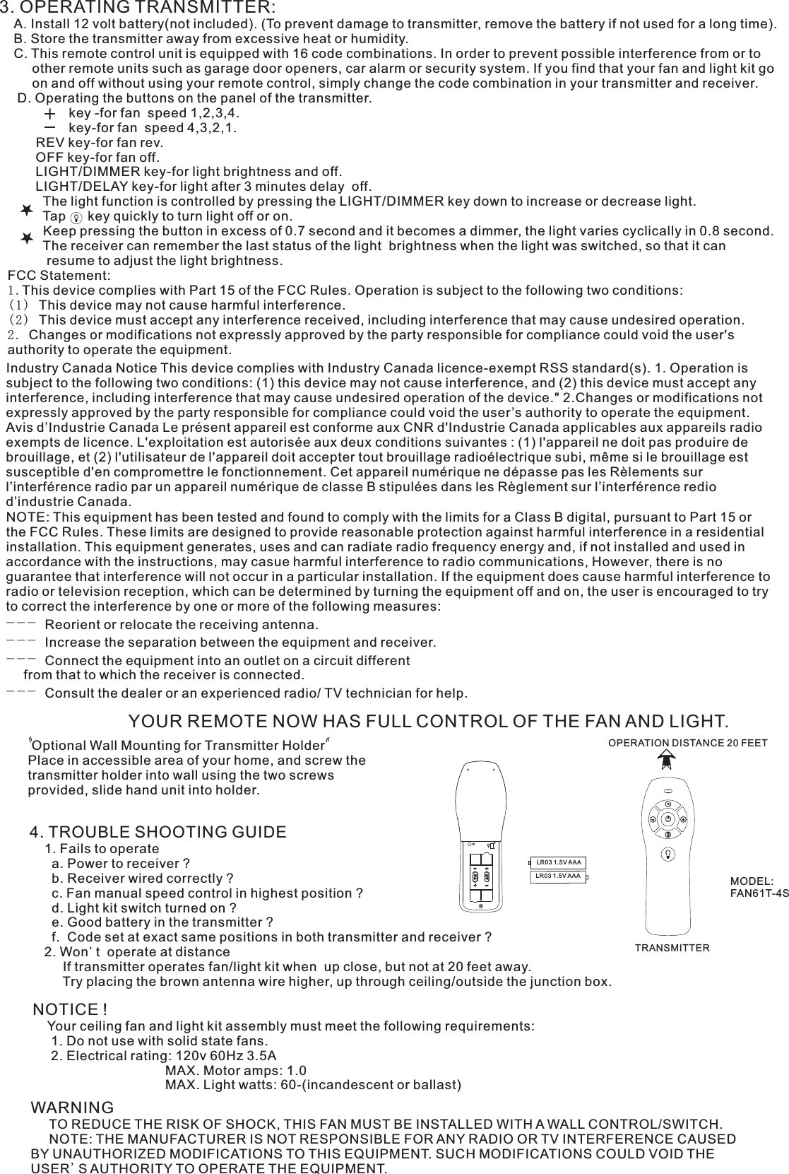 3. OPERATING TRANSMITTER:   A. Install 12 volt battery(not included). (To prevent damage to transmitter, remove the battery if not used for a long time).    B. Store the transmitter away from excessive heat or humidity.    C. This remote control unit is equipped with 16 code combinations. In order to prevent possible interference from or to          other remote units such as garage door openers, car alarm or security system. If you find that your fan and light kit go          on and off without using your remote control, simply change the code combination in your transmitter and receiver.      D. Operating the buttons on the panel of the transmitter.                   key -for fan  speed 1,2,3,4.                   key-for fan  speed 4,3,2,1.          REV key-for fan rev.          OFF key-for fan off.          LIGHT/DIMMER key-for light brightness and off.          LIGHT/DELAY key-for light after 3 minutes delay  off.            The light function is controlled by pressing the LIGHT/DIMMER key down to increase or decrease light.            Tap      key quickly to turn light off or on.              Keep pressing the button in excess of 0.7 second and it becomes a dimmer, the light varies cyclically in 0.8 second.            The receiver can remember the last status of the light  brightness when the light was switched, so that it can              resume to adjust the light brightness.YOUR REMOTE NOW HAS FULL CONTROL OF THE FAN AND LIGHT. Optional Wall Mounting for Transmitter HolderPlace in accessible area of your home, and screw the transmitter holder into wall using the two screws provided, slide hand unit into holder.4. TROUBLE SHOOTING GUIDE    1. Fails to operate      a. Power to receiver ?      b. Receiver wired correctly ?      c. Fan manual speed control in highest position ?      d. Light kit switch turned on ?      e. Good battery in the transmitter ?      f.  Code set at exact same positions in both transmitter and receiver ?    2. Won&apos;t  operate at distance         If transmitter operates fan/light kit when  up close, but not at 20 feet away.         Try placing the brown antenna wire higher, up through ceiling/outside the junction box.NOTICE !    Your ceiling fan and light kit assembly must meet the following requirements:     1. Do not use with solid state fans.     2. Electrical rating: 120v 60Hz 3.5A                                    MAX. Motor amps: 1.0                                    MAX. Light watts: 60-(incandescent or ballast)WARNING     TO REDUCE THE RISK OF SHOCK, THIS FAN MUST BE INSTALLED WITH A WALL CONTROL/SWITCH.     NOTE: THE MANUFACTURER IS NOT RESPONSIBLE FOR ANY RADIO OR TV INTERFERENCE CAUSED BY UNAUTHORIZED MODIFICATIONS TO THIS EQUIPMENT. SUCH MODIFICATIONS COULD VOID THE USER&apos;S AUTHORITY TO OPERATE THE EQUIPMENT.LR03 1.5V AAALR03 1.5V AAAOPERATION DISTANCE 20 FEETTRANSMITTERMODEL:FAN61T-4SFCC Statement: 1.This device complies with Part 15 of the FCC Rules. Operation is subject to the following two conditions:(1) This device may not cause harmful interference.(2) This device must accept any interference received, including interference that may cause undesired operation.2. Changes or modifications not expressly approved by the party responsible for compliance could void the user&apos;s authority to operate the equipment.Industry Canada Notice This device complies with Industry Canada licence-exempt RSS standard(s). 1. Operation is subject to the following two conditions: (1) this device may not cause interference, and (2) this device must accept any interference, including interference that may cause undesired operation of the device.&quot; 2.Changes or modifications not expressly approved by the party responsible for compliance could void the user’s authority to operate the equipment. Avis d’Industrie Canada Le présent appareil est conforme aux CNR d&apos;Industrie Canada applicables aux appareils radio exempts de licence. L&apos;exploitation est autorisée aux deux conditions suivantes : (1) l&apos;appareil ne doit pas produire de brouillage, et (2) l&apos;utilisateur de l&apos;appareil doit accepter tout brouillage radioélectrique subi, même si le brouillage est susceptible d&apos;en compromettre le fonctionnement. Cet appareil numérique ne dépasse pas les Rèlements sur l’interférence radio par un appareil numérique de classe B stipulées dans les Règlement sur l’interférence redio d’industrie Canada.NOTE: This equipment has been tested and found to comply with the limits for a Class B digital, pursuant to Part 15 or the FCC Rules. These limits are designed to provide reasonable protection against harmful interference in a residential installation. This equipment generates, uses and can radiate radio frequency energy and, if not installed and used in accordance with the instructions, may casue harmful interference to radio communications, However, there is no guarantee that interference will not occur in a particular installation. If the equipment does cause harmful interference to radio or television reception, which can be determined by turning the equipment off and on, the user is encouraged to try to correct the interference by one or more of the following measures:-- - Reorient or relocate the receiving antenna.-- - Increase the separation between the equipment and receiver.-- - Connect the equipment into an outlet on a circuit different  from that to which the receiver is connected.-- - Consult the dealer or an experienced radio/ TV technician for help.