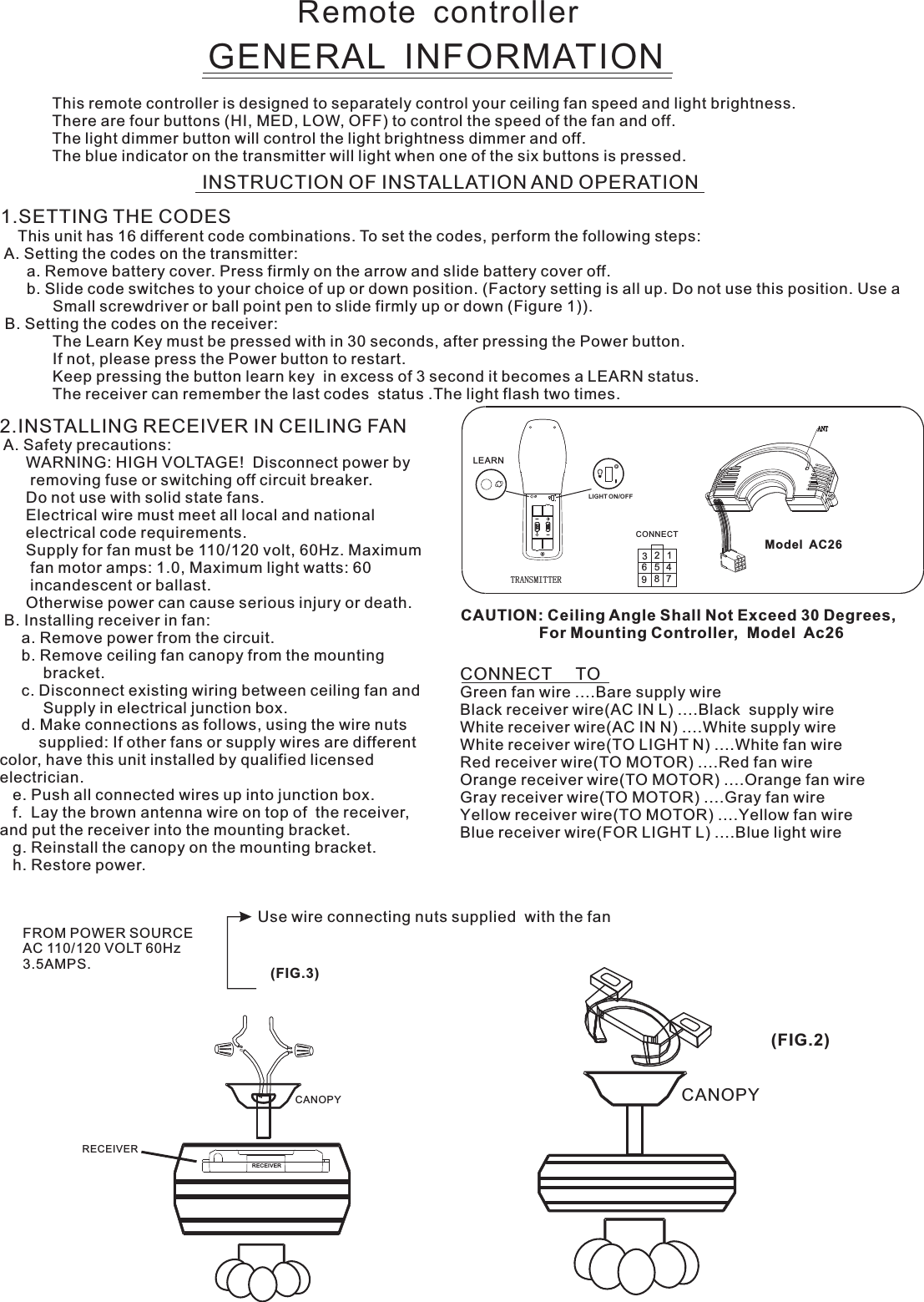 Remote  controllerGENERAL  INFORMATIONThis remote controller is designed to separately control your ceiling fan speed and light brightness.There are four buttons (HI, MED, LOW, OFF) to control the speed of the fan and off.The light dimmer button will control the light brightness dimmer and off.The blue indicator on the transmitter will light when one of the six buttons is pressed.INSTRUCTION OF INSTALLATION AND OPERATION2.INSTALLING RECEIVER IN CEILING FAN A. Safety precautions:      WARNING: HIGH VOLTAGE!  Disconnect power by       removing fuse or switching off circuit breaker.      Do not use with solid state fans.      Electrical wire must meet all local and national      electrical code requirements.      Supply for fan must be 110/120 volt, 60Hz. Maximum       fan motor amps: 1.0, Maximum light watts: 60       incandescent or ballast.      Otherwise power can cause serious injury or death. B. Installing receiver in fan:     a. Remove power from the circuit.     b. Remove ceiling fan canopy from the mounting          bracket.     c. Disconnect existing wiring between ceiling fan and          Supply in electrical junction box.     d. Make connections as follows, using the wire nuts         supplied: If other fans or supply wires are different color, have this unit installed by qualified licensed electrician.   e. Push all connected wires up into junction box.   f.  Lay the brown antenna wire on top of  the receiver, and put the receiver into the mounting bracket.   g. Reinstall the canopy on the mounting bracket.   h. Restore power.CONNECT     TOGreen fan wire ....Bare supply wireBlack receiver wire(AC IN L) ....Black  supply wireWhite receiver wire(AC IN N) ....White supply wireWhite receiver wire(TO LIGHT N) ....White fan wireRed receiver wire(TO MOTOR) ....Red fan wireOrange receiver wire(TO MOTOR) ....Orange fan wireGray receiver wire(TO MOTOR) ....Gray fan wireYellow receiver wire(TO MOTOR) ....Yellow fan wireBlue receiver wire(FOR LIGHT L) ....Blue light wireCAUTION: Ceiling Angle Shall Not Exceed 30 Degrees,                  For Mounting Controller,  Model  Ac26TRANSMITTER1.SETTING THE CODES    This unit has 16 different code combinations. To set the codes, perform the following steps: A. Setting the codes on the transmitter:      a. Remove battery cover. Press firmly on the arrow and slide battery cover off.      b. Slide code switches to your choice of up or down position. (Factory setting is all up. Do not use this position. Use a            Small screwdriver or ball point pen to slide firmly up or down (Figure 1)). B. Setting the codes on the receiver:                        The Learn Key must be pressed with in 30 seconds, after pressing the Power button.                If not, please press the Power button to restart.Keep pressing the button learn key  in excess of 3 second it becomes a LEARN status.            The receiver can remember the last codes  status .The light flash two times.LEARNLIGHT ON/OFF123456789CONNECT  Model  AC26Use wire connecting nuts supplied  with the fan(FIG.3)FROM POWER SOURCE AC 110/120 VOLT 60Hz 3.5AMPS.CANOPY CANOPY(FIG.2)RECEIVERRECEIVER