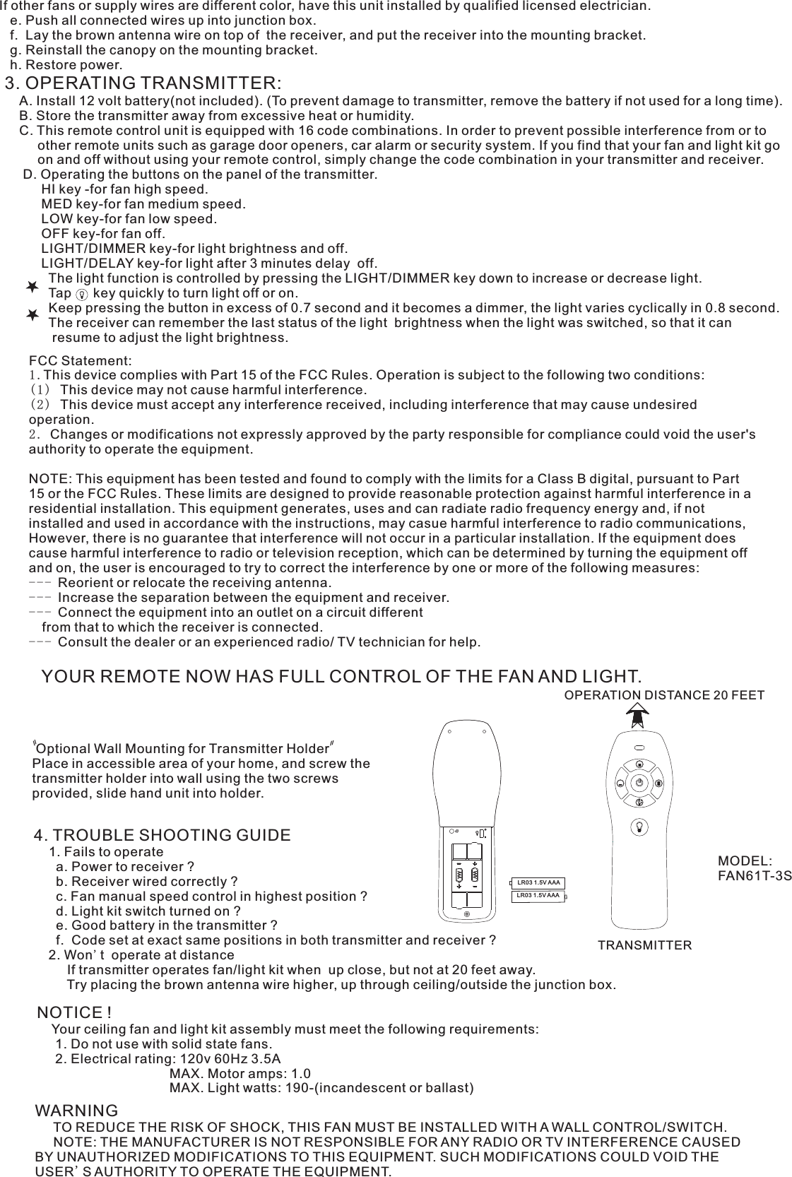 If other fans or supply wires are different color, have this unit installed by qualified licensed electrician.   e. Push all connected wires up into junction box.   f.  Lay the brown antenna wire on top of  the receiver, and put the receiver into the mounting bracket.   g. Reinstall the canopy on the mounting bracket.   h. Restore power.3. OPERATING TRANSMITTER:   A. Install 12 volt battery(not included). (To prevent damage to transmitter, remove the battery if not used for a long time).    B. Store the transmitter away from excessive heat or humidity.    C. This remote control unit is equipped with 16 code combinations. In order to prevent possible interference from or to          other remote units such as garage door openers, car alarm or security system. If you find that your fan and light kit go          on and off without using your remote control, simply change the code combination in your transmitter and receiver.      D. Operating the buttons on the panel of the transmitter.          HI key -for fan high speed.          MED key-for fan medium speed.          LOW key-for fan low speed.          OFF key-for fan off.          LIGHT/DIMMER key-for light brightness and off.          LIGHT/DELAY key-for light after 3 minutes delay  off.            The light function is controlled by pressing the LIGHT/DIMMER key down to increase or decrease light.            Tap      key quickly to turn light off or on.              Keep pressing the button in excess of 0.7 second and it becomes a dimmer, the light varies cyclically in 0.8 second.            The receiver can remember the last status of the light  brightness when the light was switched, so that it can              resume to adjust the light brightness.YOUR REMOTE NOW HAS FULL CONTROL OF THE FAN AND LIGHT.OPERATION DISTANCE 20 FEETTRANSMITTER Optional Wall Mounting for Transmitter HolderPlace in accessible area of your home, and screw the transmitter holder into wall using the two screws provided, slide hand unit into holder.4. TROUBLE SHOOTING GUIDE    1. Fails to operate      a. Power to receiver ?      b. Receiver wired correctly ?      c. Fan manual speed control in highest position ?      d. Light kit switch turned on ?      e. Good battery in the transmitter ?      f.  Code set at exact same positions in both transmitter and receiver ?    2. Won&apos;t  operate at distance         If transmitter operates fan/light kit when  up close, but not at 20 feet away.         Try placing the brown antenna wire higher, up through ceiling/outside the junction box.NOTICE !    Your ceiling fan and light kit assembly must meet the following requirements:     1. Do not use with solid state fans.     2. Electrical rating: 120v 60Hz 3.5A                                    MAX. Motor amps: 1.0                                    MAX. Light watts: 190-(incandescent or ballast)WARNING     TO REDUCE THE RISK OF SHOCK, THIS FAN MUST BE INSTALLED WITH A WALL CONTROL/SWITCH.     NOTE: THE MANUFACTURER IS NOT RESPONSIBLE FOR ANY RADIO OR TV INTERFERENCE CAUSED BY UNAUTHORIZED MODIFICATIONS TO THIS EQUIPMENT. SUCH MODIFICATIONS COULD VOID THE USER&apos;S AUTHORITY TO OPERATE THE EQUIPMENT.MODEL:FAN61T-3SLR03 1.5V AAALR03 1.5V AAAFCC Statement: 1.This device complies with Part 15 of the FCC Rules. Operation is subject to the following two conditions:(1) This device may not cause harmful interference.(2) This device must accept any interference received, including interference that may cause undesired operation.2. Changes or modifications not expressly approved by the party responsible for compliance could void the user&apos;s authority to operate the equipment.NOTE: This equipment has been tested and found to comply with the limits for a Class B digital, pursuant to Part 15 or the FCC Rules. These limits are designed to provide reasonable protection against harmful interference in a residential installation. This equipment generates, uses and can radiate radio frequency energy and, if not installed and used in accordance with the instructions, may casue harmful interference to radio communications, However, there is no guarantee that interference will not occur in a particular installation. If the equipment does cause harmful interference to radio or television reception, which can be determined by turning the equipment off and on, the user is encouraged to try to correct the interference by one or more of the following measures:-- - Reorient or relocate the receiving antenna.-- - Increase the separation between the equipment and receiver.-- - Connect the equipment into an outlet on a circuit different  from that to which the receiver is connected.-- - Consult the dealer or an experienced radio/ TV technician for help.