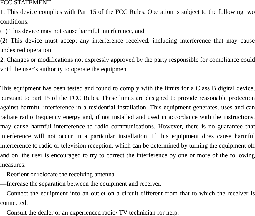  FCC STATEMENT    1. This device complies with Part 15 of the FCC Rules. Operation is subject to the following two conditions:    (1) This device may not cause harmful interference, and       (2) This device must accept any interference received, including interference that may cause undesired operation.    2. Changes or modifications not expressly approved by the party responsible for compliance could void the user’s authority to operate the equipment.        This equipment has been tested and found to comply with the limits for a Class B digital device, pursuant to part 15 of the FCC Rules. These limits are designed to provide reasonable protection against harmful interference in a residential installation. This equipment generates, uses and can radiate radio frequency energy and, if not installed and used in accordance with the instructions, may cause harmful interference to radio communications. However, there is no guarantee that interference will not occur in a particular installation. If this equipment does cause harmful interference to radio or television reception, which can be determined by turning the equipment off and on, the user is encouraged to try to correct the interference by one or more of the following measures:    —Reorient or relocate the receiving antenna.       —Increase the separation between the equipment and receiver.         —Connect the equipment into an outlet on a circuit different from that to which the receiver is connected.     —Consult the dealer or an experienced radio/ TV technician for help.       